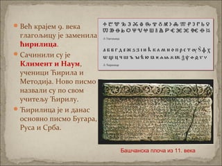 Већ крајем 9. века
глагољицу је заменила
ћирилица.
Сачинили су је
Климент и Наум,
ученици Ћирила и
Методија. Ново писмо
назвали су по свом
учитељу Ћирилу.
Ћирилица је и данас
основно писмо Бугара,
Руса и Срба.
Башчанска плоча из 11. века
 