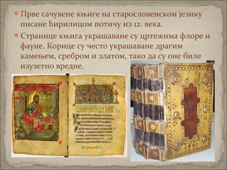 Прве сачувене књиге на старословенском језику
писане ћирилицом потичу из 12. века.
Странице књига украшаване су цртежима флоре и
фауне. Корице су често украшаване драгим
камењем, сребром и златом, тако да су оне биле
изузетно вредне.
 
