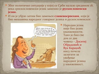 Због политичке ситуације у којој се Срби налазе средином 18.
века српскословенски језик заменио је рускословенски
језик.
И он је убрзо затим био замењен славеносрпским, који је
био мешавина народног говорног језика и рускословенског.
Народни језик
није био језик
књижевности.
Тако је био све
док се два
човека – Доситеј
Обрадовић и
Вук Караџић
нису почела
залагати за
увођење
народног језика
у књижевност.
 