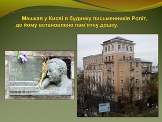 Мешкав у Києві в будинку письменників Роліт,
де йому встановлено пам’ятну дошку.
 