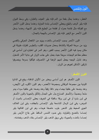 8
‫الخطر‬،‫ال‬ ‫مف‬ ‫بقعة‬ ‫يمثؿ‬ ‫وعندما‬‫دـ‬‫فإنو‬‫الخوؼ‬ ‫يثير‬‫و‬‫ا‬‫وفا‬ ،‫لغثياف‬‫اف‬‫ر‬‫الني‬ ‫وسط‬
‫فإنو‬‫اليمع‬‫و‬ ‫عب‬‫الر‬ ‫يثير‬‫ة‬‫ر‬‫ا‬‫ر‬‫الح‬ ‫بشدة‬ ‫اإلحساس‬ ‫ويعطى‬،‫وعندما‬‫ال‬ ‫يدخؿ‬‫موف‬‫األحمر‬
‫مثؿ‬ ‫اكو‬‫و‬‫الف‬ ‫مع‬‫مف‬ ‫قطعة‬ ‫أو‬ ‫اء‬‫ر‬‫حم‬ ‫تفاحة‬‫البطيخ‬‫فإنو‬‫الشيية‬ ‫يثير‬،‫وعندما‬‫يدخؿ‬
‫ال‬‫موف‬‫مع‬ ‫األحمر‬‫ىور‬‫الز‬‫فإنو‬‫يثير‬‫الجماؿ‬‫و‬ ‫بالبيجة‬ ‫اإلحساس‬.
‫النفسا‬‫و‬ ‫الحركا‬ ‫االنفعاؿ‬ ‫مف‬ ‫يد‬‫ز‬‫وي‬ ‫بالدؼء‬ ‫اإلحساس‬ ‫يسبب‬ ‫األحمر‬ ‫الموف‬
‫النشاط‬‫و‬ ‫الحركة‬ ‫عة‬‫سر‬ ‫مف‬ ‫يد‬‫ز‬‫ي‬‫القمب‬ ‫بات‬‫ر‬‫ض‬ ‫ومعدؿ‬،‫فى‬ ‫طويمة‬ ‫ات‬‫ر‬‫لفت‬ ‫الجموس‬‫و‬
،‫النفور‬ ‫يسبب‬ ‫األحمر‬ ‫الموف‬ ‫فيو‬ ‫يسود‬ ‫مكاف‬‫فى‬ ‫أساسى‬ ‫لوف‬ ‫ه‬‫ر‬‫اختيا‬ ‫فى‬ ‫السر‬ ‫وىو‬
‫معظـ‬‫مط‬‫ا‬‫عـ‬‫ال‬‫يعة‬‫ر‬‫س‬ ‫وجبات‬‫الزو‬ ‫جذب‬ ‫عمى‬ ‫يعمؿ‬ ‫حيث‬‫لمدخوؿ‬ ‫األمر‬ ‫بداية‬ ‫فى‬ ‫ار‬
‫ف‬ ‫اؼ‬‫ر‬‫االنص‬ ‫فى‬ ‫غبة‬‫الر‬ ‫لدييـ‬ ‫يجعؿ‬ ‫الوجبو‬ ‫تناوؿ‬ ‫وعند‬‫ا‬‫و‬‫ف‬‫ر‬‫وينص‬ ‫عة‬‫بسر‬ ‫ا‬‫و‬‫يأكم‬
‫ار‬‫و‬‫الز‬ ‫مف‬ ‫ىـ‬‫لغير‬ ‫األماكف‬ ‫تاركيف‬.
:‫األصفر‬ ‫المون‬
‫األصفر‬ ‫الموف‬‫و‬ ‫أساسى‬ ‫لوف‬ ‫ىو‬‫الدافتة‬ ‫اف‬‫و‬‫األل‬ ‫مف‬ ‫يعتبر‬،‫ة‬‫ر‬‫الدات‬ ‫فا‬ ‫ويقع‬
‫مجموعة‬ ‫بيف‬ ‫المونية‬‫تقالى‬‫ر‬‫الب‬‫ومجموعة‬‫األخضر‬‫األبيض‬ ‫إلى‬ ‫األقرب‬ ‫الموف‬ ‫وىو‬ ،،
‫وضعو‬ ‫وعند‬‫عمى‬‫ب‬ ‫خمفية‬‫قيق‬‫ر‬ ‫دافتا‬ ‫يبدو‬ ‫يضاء‬‫يبدو‬ ‫سوداء‬ ‫خمفية‬ ‫عمى‬ ‫وضعو‬ ‫وعند‬ ً‫ا‬
ً‫ا‬‫ومضيت‬ ً‫ا‬‫مشع‬،‫األصفر‬ ‫الموف‬‫و‬ ‫الحيوية‬‫و‬ ‫التألؽ‬‫و‬ ‫الجماؿ‬ ‫عمى‬ ‫يدؿ‬ ‫خ‬‫الصار‬ ‫األصفر‬‫و‬
‫يؼ‬‫ر‬‫الخ‬ ‫فا‬ ‫ساقطة‬ ‫قة‬‫ر‬‫و‬ ‫لوف‬ ‫فا‬ ‫أو‬ ‫ة‬‫ر‬‫بش‬ ‫لوف‬ ‫فا‬‫اإلحساس‬ ‫يعطى‬‫بالموت‬‫أو‬
‫المرض‬،‫و‬‫اإلحساس‬ ‫يثير‬ ‫الشاسعة‬ ‫الرماؿ‬ ‫لوف‬ ‫فا‬‫بالجفاؼ‬‫وفا‬ ،‫الغالؼ‬ ‫لوف‬
‫ىوجاء‬ ‫عاصفة‬ ‫بقرب‬ ‫الشعور‬ ‫يثير‬ ‫المحيط‬ ‫الجوي‬،‫فا‬ ‫وىو‬‫يثير‬ ‫الفاكية‬ ‫لوف‬
‫وفا‬ ،‫اوة‬‫ر‬‫الط‬‫و‬ ‫بالنضج‬ ‫إحساسا‬‫ضوء‬‫الشمس‬‫يثير‬ ‫األرض‬ ‫بقاع‬ ‫عمى‬ ‫الساقط‬
‫يؽ‬‫ر‬‫ب‬ ‫وفا‬ ،‫الحيوية‬‫و‬ ‫بالدؼء‬ ‫إحساسا‬‫اإلحساس‬ ‫يثير‬ ‫الذىب‬‫و‬ ‫الذىب‬ ‫بنقاء‬‫بفخامتو‬.
5
 