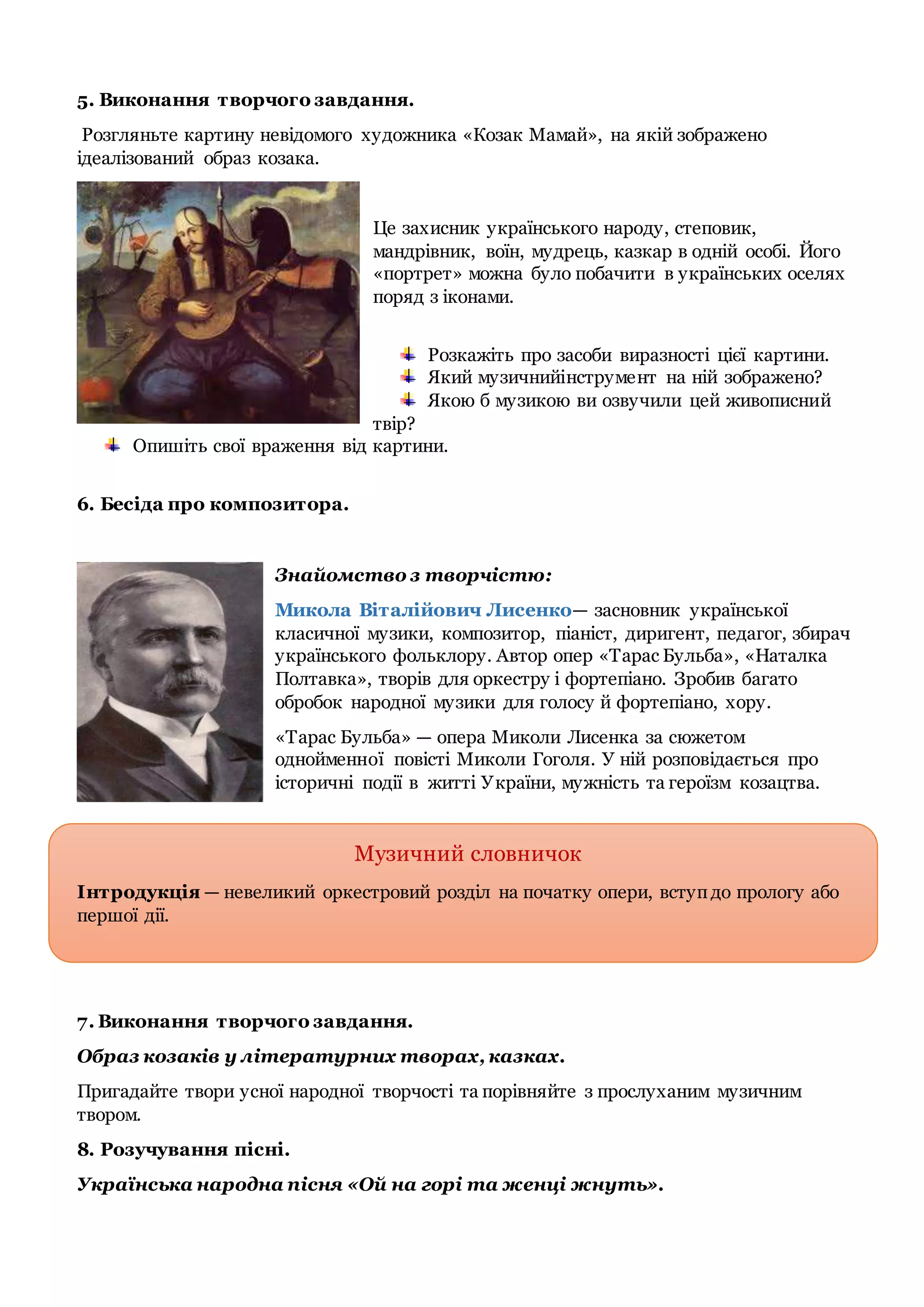 5. Виконання творчого завдання.
Розгляньте картину невідомого художника «Козак Мамай», на якій зображено
ідеалізований образ козака.
Це захисник українського народу, степовик,
мандрівник, воїн, мудрець, казкар в одній особі. Його
«портрет» можна було побачити в українських оселях
поряд з іконами.
Розкажіть про засоби виразності цієї картини.
Який музичнийінструмент на ній зображено?
Якою б музикою ви озвучили цей живописний
твір?
Опишіть свої враження від картини.
6. Бесіда про композитора.
Знайомство з творчістю:
Микола Віталійович Лисенко— засновник української
класичної музики, композитор, піаніст, диригент, педагог, збирач
українського фольклору. Автор опер «Тарас Бульба», «Наталка
Полтавка», творів для оркестру і фортепіано. Зробив багато
обробок народної музики для голосу й фортепіано, хору.
«Тарас Бульба» — опера Миколи Лисенка за сюжетом
однойменної повісті Миколи Гоголя. У ній розповідається про
історичні події в житті України, мужність та героїзм козацтва.
Музичний словничок
Інтродукція — невеликий оркестровий розділ на початку опери, вступдо прологу або
першої дії.
7. Виконання творчого завдання.
Образ козаків у літературних творах, казках.
Пригадайте твори усної народної творчості та порівняйте з прослуханим музичним
твором.
8. Розучування пісні.
Українська народна пісня «Ой на горі та женці жнуть».
 
