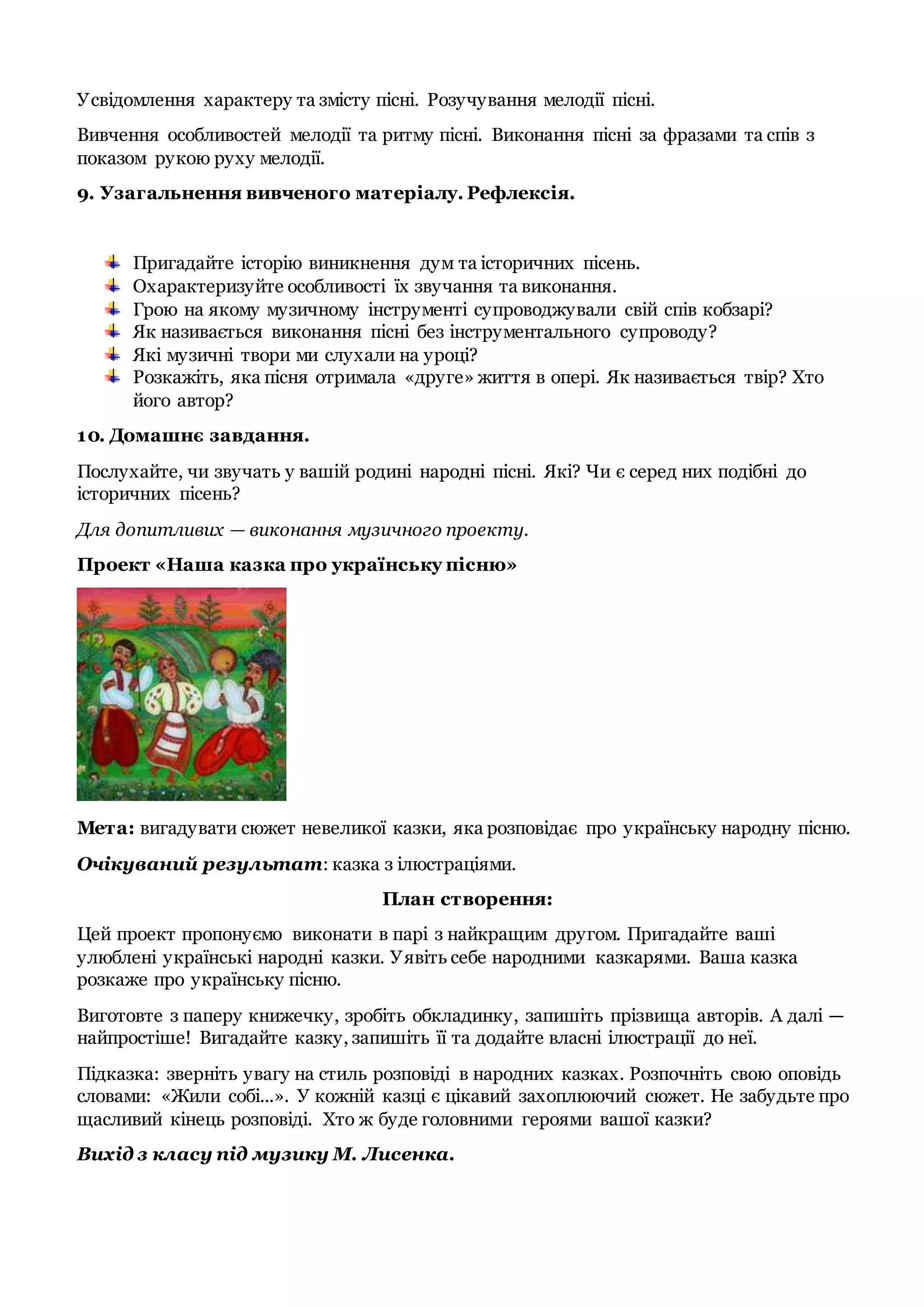 Усвідомлення характеру та змісту пісні. Розучування мелодії пісні.
Вивчення особливостей мелодії та ритму пісні. Виконання пісні за фразами та спів з
показом рукою руху мелодії.
9. Узагальнення вивченого матеріалу. Рефлексія.
Пригадайте історію виникнення дум та історичних пісень.
Охарактеризуйте особливості їх звучання та виконання.
Грою на якому музичному інструменті супроводжували свій спів кобзарі?
Як називається виконання пісні без інструментального супроводу?
Які музичні твори ми слухали на уроці?
Розкажіть, яка пісня отримала «друге» життя в опері. Як називається твір? Хто
його автор?
10. Домашнє завдання.
Послухайте, чи звучать у вашій родині народні пісні. Які? Чи є серед них подібні до
історичних пісень?
Для допитливих — виконання музичного проекту.
Проект «Наша казка про українську пісню»
Мета: вигадувати сюжет невеликої казки, яка розповідає про українську народну пісню.
Очікуваний результат: казка з ілюстраціями.
План створення:
Цей проект пропонуємо виконати в парі з найкращим другом. Пригадайте ваші
улюблені українські народні казки. Уявіть себе народними казкарями. Ваша казка
розкаже про українську пісню.
Виготовте з паперу книжечку, зробіть обкладинку, запишіть прізвища авторів. А далі —
найпростіше! Вигадайте казку, запишіть її та додайте власні ілюстрації до неї.
Підказка: зверніть увагу на стиль розповіді в народних казках. Розпочніть свою оповідь
словами: «Жили собі...». У кожній казці є цікавий захоплюючий сюжет. Не забудьте про
щасливий кінець розповіді. Хто ж буде головними героями вашої казки?
Вихід з класу під музику М. Лисенка.
 