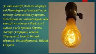 За свій винахід Лодигін одержав
від Петербурзької академії наук
почесну Ломоносівську премію.
Незабаром він запатентував свій
винахід не тільки в Росії, але й
майже у всіх країнах Європи:
Австро-Угорщині, Іспанії,
Португалії, Італії, Бельгії,
Франції, Великобританії, Швеції,
Саксонії.
 