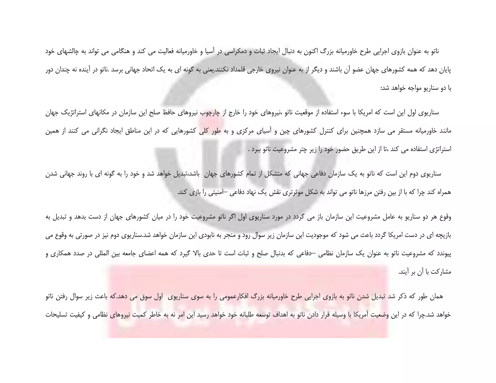 ‫هنگامی‬ ‫و‬ ‫کند‬ ‫می‬ ‫فعالیت‬ ‫خاورمیانه‬ ‫و‬ ‫آسیا‬ ‫در‬ ‫دمکراسی‬ ‫و‬ ‫ثبات‬ ‫ایجاد‬ ‫دنبال‬ ‫به‬ ‫اکنون‬ ‫بزرگ‬ ‫خاورمیانه‬ ‫طرح‬ ‫اجرایی‬ ‫بازوی‬ ‫عنوان‬ ‫به‬ ‫ناتو‬‫به‬ ‫تواند‬ ‫می‬‫چ‬‫خود‬ ‫الشهای‬
‫ن‬ ‫قلمداد‬ ‫خارجی‬ ‫نیروی‬ ‫عنوان‬ ‫به‬ ‫از‬ ‫دیگر‬ ‫و‬ ‫باشند‬ ‫آن‬ ‫عضو‬ ‫جهان‬ ‫کشورهای‬ ‫همه‬ ‫که‬ ‫دهد‬ ‫پایان‬‫دور‬ ‫چندان‬ ‫نه‬ ‫آینده‬ ‫در‬ ‫.ناتو‬ ‫برسد‬ ‫جهانی‬ ‫اتحاد‬ ‫یک‬ ‫به‬ ‫ای‬ ‫گونه‬ ‫به‬ ‫کنند.یعنی‬
:‫شد‬ ‫خواهد‬ ‫مواجه‬ ‫سناریو‬ ‫دو‬ ‫با‬
‫مکا‬ ‫در‬ ‫سازمان‬ ‫این‬ ‫صلح‬ ‫حافظ‬ ‫نیروهای‬ ‫چارچوب‬ ‫از‬ ‫خارج‬ ‫را‬ ‫خود‬ ‫،نیروهای‬ ‫ناتو‬ ‫موقعیت‬ ‫از‬ ‫استفاده‬ ‫سوء‬ ‫با‬ ‫امریکا‬ ‫که‬ ‫است‬ ‫این‬ ‫اول‬ ‫سناریوی‬‫جهان‬ ‫استراتژیک‬ ‫نهای‬
‫مانن‬‫ک‬ ‫می‬ ‫نگرانی‬ ‫ایجاد‬ ‫مناطق‬ ‫این‬ ‫در‬ ‫که‬ ‫کشورهایی‬ ‫کلی‬ ‫طور‬ ‫به‬ ‫و‬ ‫مرکزی‬ ‫آسیای‬ ‫و‬ ‫چین‬ ‫کشورهای‬ ‫کنترل‬ ‫برای‬ ‫همچنین‬ ‫سازد‬ ‫می‬ ‫مستقر‬ ‫خاورمیانه‬ ‫د‬‫همین‬ ‫از‬ ‫نند‬
. ‫ببرد‬ ‫ناتو‬ ‫مشروعیت‬ ‫چتر‬ ‫زیر‬ ‫را‬ ‫خود‬ ‫حضور‬ ‫طریق‬ ‫این‬ ‫از‬ ‫،تا‬ ‫کند‬ ‫می‬ ‫استفاده‬ ‫استراتژی‬
‫یک‬ ‫به‬ ‫ناتو‬ ‫که‬ ‫است‬ ‫این‬ ‫دوم‬ ‫سناریوی‬‫شدن‬ ‫جهانی‬ ‫روند‬ ‫با‬ ‫ای‬ ‫گونه‬ ‫به‬ ‫را‬ ‫خود‬ ‫و‬ ‫شد‬ ‫خواهد‬ ‫باشد،تبدیل‬ ‫جهان‬ ‫کشورهای‬ ‫تمام‬ ‫از‬ ‫متشکل‬ ‫که‬ ‫جهانی‬ ‫دفاعی‬ ‫سازمان‬
‫دفاعی‬ ‫نهاد‬ ‫یک‬ ‫نقش‬ ‫موثرتری‬ ‫شکل‬ ‫به‬ ‫تواند‬ ‫می‬ ‫ناتو‬ ‫مرزها‬ ‫رفتن‬ ‫بین‬ ‫از‬ ‫با‬ ‫که‬ ‫چرا‬ ‫کند‬ ‫همراه‬–‫امنیتی‬‫را‬‫بازی‬‫کند‬.
‫سازم‬ ‫این‬ ‫مشروعیت‬ ‫عامل‬ ‫به‬ ‫سناریو‬ ‫دو‬ ‫هر‬ ‫وقوع‬‫به‬ ‫تبدیل‬ ‫و‬ ‫بدهد‬ ‫دست‬ ‫از‬ ‫جهان‬ ‫کشورهای‬ ‫میان‬ ‫در‬ ‫را‬ ‫خود‬ ‫مشروعیت‬ ‫ناتو‬ ‫اگر‬ ‫اول‬ ‫سناریوی‬ ‫مورد‬ ‫در‬ ‫گردد‬ ‫می‬ ‫باز‬ ‫ان‬
‫دوم‬ ‫شد.سناریوی‬ ‫خواهد‬ ‫سازمان‬ ‫این‬ ‫نابودی‬ ‫به‬ ‫منجر‬ ‫و‬ ‫رود‬ ‫سوال‬ ‫زیر‬ ‫سازمان‬ ‫این‬ ‫موجودیت‬ ‫که‬ ‫شود‬ ‫می‬ ‫باعث‬ ‫گردد‬ ‫امریکا‬ ‫دست‬ ‫در‬ ‫ای‬ ‫بازیچه‬‫می‬ ‫وقوع‬ ‫به‬ ‫صورتی‬ ‫در‬ ‫نیز‬
‫پیون‬‫نظامی‬ ‫سازمان‬ ‫یک‬ ‫عنوان‬ ‫به‬ ‫ناتو‬ ‫مشروعیت‬ ‫که‬ ‫دد‬–‫دفاعی‬‫که‬‫بدنبال‬‫صلح‬‫و‬‫ث‬‫ب‬‫و‬ ‫همکاری‬ ‫صدد‬ ‫در‬ ‫المللی‬ ‫بین‬ ‫جامعه‬ ‫اعضای‬ ‫همه‬ ‫که‬ ‫گیرد‬ ‫باال‬ ‫حدی‬ ‫تا‬ ‫است‬ ‫ات‬
.‫آیند‬ ‫بر‬ ‫آن‬ ‫با‬ ‫مشارکت‬
‫بزرگ‬ ‫خاورمیانه‬ ‫طرح‬ ‫اجرایی‬ ‫بازوی‬ ‫به‬ ‫ناتو‬ ‫شدن‬ ‫تبدیل‬ ‫شد‬ ‫ذکر‬ ‫که‬ ‫طور‬ ‫همان‬‫افکار‬‫عمومی‬‫س‬ ‫سوی‬ ‫به‬ ‫را‬‫ناتو‬ ‫رفتن‬ ‫سوال‬ ‫زیر‬ ‫باعث‬ ‫دهد.که‬ ‫می‬ ‫سوق‬ ‫اول‬ ‫ناریوی‬
‫نیرو‬ ‫کمیت‬ ‫خاطر‬ ‫به‬ ‫نه‬ ‫امر‬ ‫این‬ ‫رسید‬ ‫خواهد‬ ‫خود‬ ‫طلبانه‬ ‫توسعه‬ ‫اهداف‬ ‫به‬ ‫ناتو‬ ‫دادن‬ ‫قرار‬ ‫وسیله‬ ‫با‬ ‫آمریکا‬ ‫وضعیت‬ ‫این‬ ‫در‬ ‫که‬ ‫شد.چرا‬ ‫خواهد‬‫تسلیحات‬ ‫کیفیت‬ ‫و‬ ‫نظامی‬ ‫های‬
 