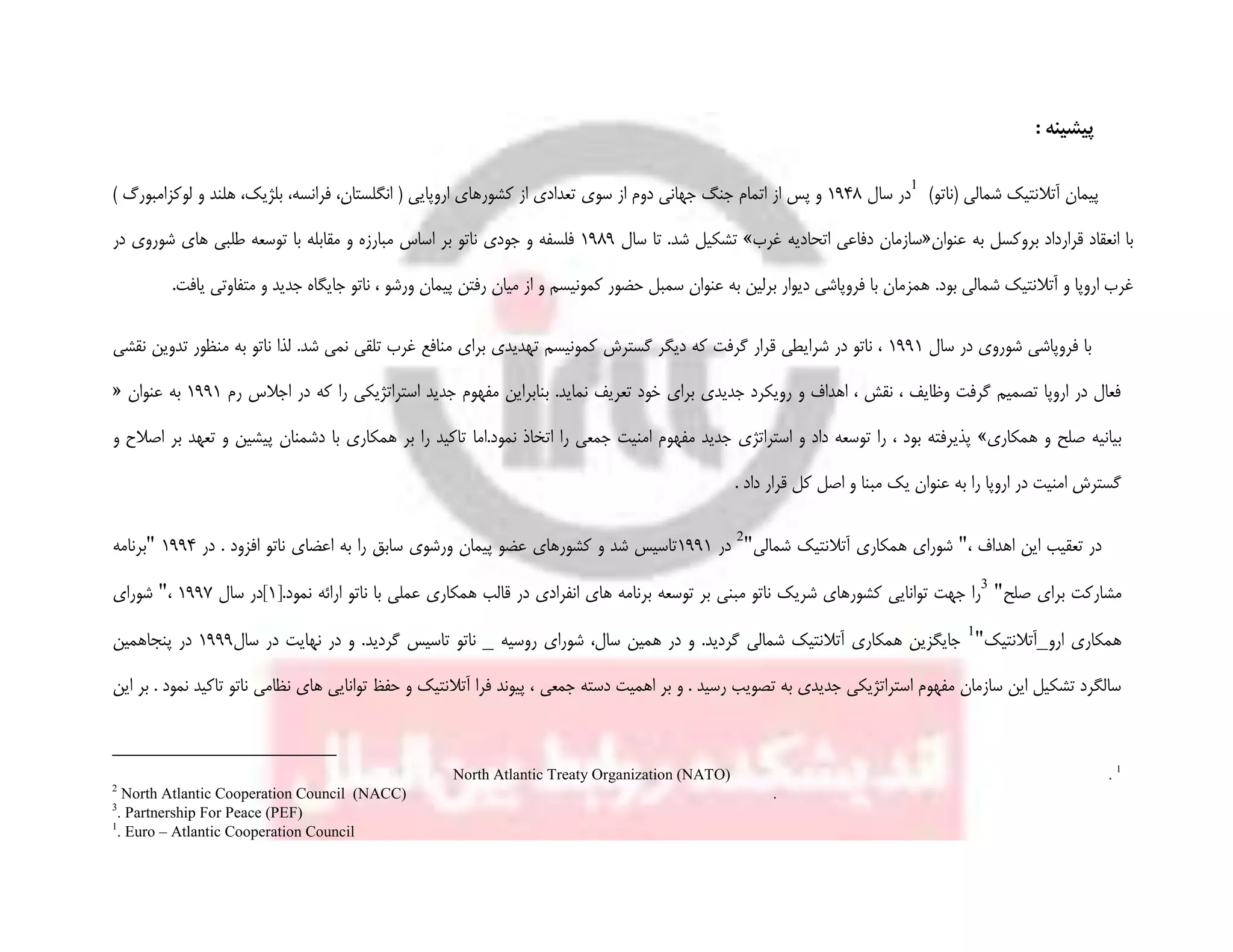 : ‫پیشینه‬
)‫(ناتو‬ ‫شمالی‬ ‫آتالنتیک‬ ‫پیمان‬
‫سال‬ ‫در‬1948‫سوی‬ ‫از‬ ‫دوم‬ ‫جهانی‬ ‫جنگ‬ ‫اتمام‬ ‫از‬ ‫پس‬ ‫و‬) ‫لوکزامبورگ‬ ‫و‬ ‫هلند‬ ،‫بلژیک‬ ،‫فرانسه‬ ،‫انگلستان‬ ( ‫اروپایی‬ ‫کشورهای‬ ‫از‬ ‫تعدادی‬
‫عنوان‬ ‫به‬ ‫بروکسل‬ ‫قرارداد‬ ‫انعقاد‬ ‫با‬«‫غرب‬ ‫اتحادیه‬ ‫دفاعی‬ ‫سازمان‬»‫سال‬ ‫تا‬ .‫شد‬ ‫تشکیل‬1989‫در‬ ‫شوروی‬ ‫های‬ ‫طلبی‬ ‫توسعه‬ ‫با‬ ‫مقابله‬ ‫و‬ ‫مبارزه‬ ‫اساس‬ ‫بر‬ ‫ناتو‬ ‫جودی‬ ‫و‬ ‫فلسفه‬
.‫بود‬ ‫شمالی‬ ‫آتالنتیک‬ ‫و‬ ‫اروپا‬ ‫غرب‬.‫یافت‬ ‫متفاوتی‬ ‫و‬ ‫جدید‬ ‫جایگاه‬ ‫ناتو‬ ، ‫ورشو‬ ‫پیمان‬ ‫رفتن‬ ‫میان‬ ‫از‬ ‫و‬ ‫کمونیسم‬ ‫حضور‬ ‫سمبل‬ ‫عنوان‬ ‫به‬ ‫برلین‬ ‫دیوار‬ ‫فروپاشی‬ ‫با‬ ‫همزمان‬
‫سال‬ ‫در‬ ‫شوروی‬ ‫فروپاشی‬ ‫با‬1991‫منظور‬ ‫به‬ ‫ناتو‬ ‫لذا‬ .‫شد‬ ‫نمی‬ ‫تلقی‬ ‫غرب‬ ‫منافع‬ ‫برای‬ ‫تهدیدی‬ ‫کمونیسم‬ ‫گسترش‬ ‫دیگر‬ ‫که‬ ‫گرفت‬ ‫قرار‬ ‫شرایطی‬ ‫در‬ ‫ناتو‬ ،‫نقشی‬ ‫تدوین‬
‫اجال‬ ‫در‬ ‫که‬ ‫را‬ ‫استراتژیکی‬ ‫جدید‬ ‫مفهوم‬ ‫بنابراین‬ .‫نماید‬ ‫تعریف‬ ‫خود‬ ‫برای‬ ‫جدیدی‬ ‫رویکرد‬ ‫و‬ ‫اهداف‬ ، ‫نقش‬ ، ‫وظایف‬ ‫گرفت‬ ‫تصمیم‬ ‫اروپا‬ ‫در‬ ‫فعال‬‫رم‬ ‫س‬1991‫عنوان‬ ‫به‬«
‫همکاری‬ ‫و‬ ‫صلح‬ ‫بیانیه‬»‫نمود.اما‬ ‫اتخاذ‬ ‫را‬ ‫جمعی‬ ‫امنیت‬ ‫مفهوم‬ ‫جدید‬ ‫استراتژی‬ ‫و‬ ‫داد‬ ‫توسعه‬ ‫را‬ ، ‫بود‬ ‫پذیرفته‬‫و‬ ‫اصالح‬ ‫بر‬ ‫تعهد‬ ‫و‬ ‫پیشین‬ ‫دشمنان‬ ‫با‬ ‫همکاری‬ ‫بر‬ ‫را‬ ‫تاکید‬
. ‫داد‬ ‫قرار‬ ‫کل‬ ‫اصل‬ ‫و‬ ‫مبنا‬ ‫یک‬ ‫عنوان‬ ‫به‬ ‫را‬ ‫اروپا‬ ‫در‬ ‫امنیت‬ ‫گسترش‬
، ‫اهداف‬ ‫این‬ ‫تعقیب‬ ‫در‬"‫شمالی‬ ‫آتالنتیک‬ ‫همکاری‬ ‫شورای‬"
‫در‬1991‫در‬ . ‫افزود‬ ‫ناتو‬ ‫اعضای‬ ‫به‬ ‫را‬ ‫سابق‬ ‫ورشوی‬ ‫پیمان‬ ‫عضو‬ ‫کشورهای‬ ‫و‬ ‫شد‬ ‫تاسیس‬1994"‫بر‬‫نامه‬
‫صلح‬ ‫برای‬ ‫مشارکت‬"
[.‫نمود‬ ‫ارائه‬ ‫ناتو‬ ‫با‬ ‫عملی‬ ‫همکاری‬ ‫قالب‬ ‫در‬ ‫انفرادی‬ ‫های‬ ‫برنامه‬ ‫توسعه‬ ‫بر‬ ‫مبنی‬ ‫ناتو‬ ‫شریک‬ ‫کشورهای‬ ‫توانایی‬ ‫جهت‬ ‫را‬1‫سال‬ ‫]در‬1997،"‫شورای‬
‫ارو‬ ‫همکاری‬_‫آتالنتیک‬"
‫روسیه‬ ‫شورای‬ ،‫سال‬ ‫همین‬ ‫در‬ ‫و‬ .‫گردید‬ ‫شمالی‬ ‫آتالنتیک‬ ‫همکاری‬ ‫جایگزین‬_‫گردید‬ ‫تاسیس‬ ‫ناتو‬‫سال‬ ‫در‬ ‫نهایت‬ ‫در‬ ‫و‬ .1999‫پنجاهمین‬ ‫در‬
‫اهمیت‬ ‫بر‬ ‫و‬ . ‫رسید‬ ‫تصویب‬ ‫به‬ ‫جدیدی‬ ‫استراتژیکی‬ ‫مفهوم‬ ‫سازمان‬ ‫این‬ ‫تشکیل‬ ‫سالگرد‬‫د‬‫جمعی‬ ‫سته‬‫این‬ ‫بر‬ . ‫نمود‬ ‫تاکید‬ ‫ناتو‬ ‫نظامی‬ ‫های‬ ‫توانایی‬ ‫حفظ‬ ‫و‬ ‫آتالنتیک‬ ‫فرا‬ ‫پیوند‬ ،

.North Atlantic Treaty Organization (NATO)

North Atlantic Cooperation Council (NACC) .

. Partnership For Peace (PEF)

. Euro – Atlantic Cooperation Council
 