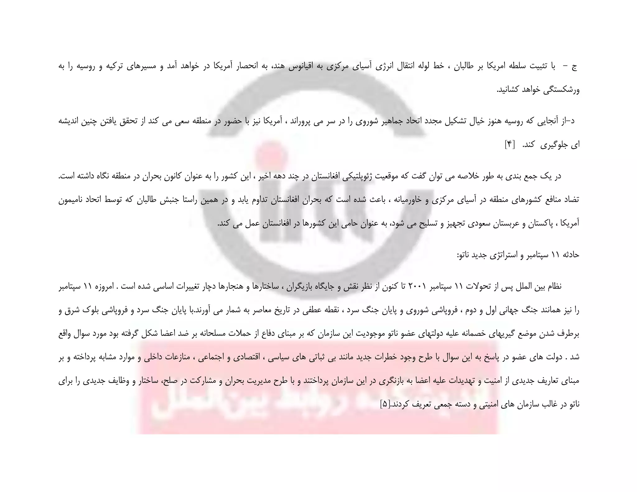 ‫ج‬-‫ترک‬ ‫مسیرهای‬ ‫و‬ ‫آمد‬ ‫خواهد‬ ‫در‬ ‫آمریکا‬ ‫انحصار‬ ‫به‬ ،‫هند‬ ‫اقیانوس‬ ‫به‬ ‫مرکزی‬ ‫آسیای‬ ‫انرژی‬ ‫انتقال‬ ‫لوله‬ ‫خط‬ ، ‫طالبان‬ ‫بر‬ ‫امریکا‬ ‫سلطه‬ ‫تثبیت‬ ‫با‬‫به‬ ‫را‬ ‫روسیه‬ ‫و‬ ‫یه‬
.‫کشانید‬ ‫خواهد‬ ‫ورشکستگی‬
‫د‬-‫س‬ ‫در‬ ‫را‬ ‫شوروی‬ ‫جماهیر‬ ‫اتحاد‬ ‫مجدد‬ ‫تشکیل‬ ‫خیال‬ ‫هنوز‬ ‫روسیه‬ ‫که‬ ‫آنجایی‬ ‫از‬‫اندیشه‬ ‫چنین‬ ‫یافتن‬ ‫تحقق‬ ‫از‬ ‫کند‬ ‫می‬ ‫سعی‬ ‫منطقه‬ ‫در‬ ‫حضور‬ ‫با‬ ‫نیز‬ ‫آمریکا‬ ، ‫پروراند‬ ‫می‬ ‫ر‬
‫کند‬ ‫جلوگیری‬ ‫ای‬.[4]
‫بحران‬ ‫کانون‬ ‫عنوان‬ ‫به‬ ‫را‬ ‫کشور‬ ‫این‬ ، ‫اخیر‬ ‫دهه‬ ‫چند‬ ‫در‬ ‫افغانستان‬ ‫ژئوپلتیکی‬ ‫موقعیت‬ ‫که‬ ‫گفت‬ ‫توان‬ ‫می‬ ‫خالصه‬ ‫طور‬ ‫به‬ ‫بندی‬ ‫جمع‬ ‫یک‬ ‫در‬‫منطقه‬ ‫در‬‫نگ‬‫اه‬‫داشته‬.‫است‬
‫طالبان‬ ‫جنبش‬ ‫راستا‬ ‫همین‬ ‫در‬ ‫و‬ ‫یابد‬ ‫تداوم‬ ‫افغانستان‬ ‫بحران‬ ‫که‬ ‫است‬ ‫شده‬ ‫باعث‬ ، ‫خاورمیانه‬ ‫و‬ ‫مرکزی‬ ‫آسیای‬ ‫در‬ ‫منطقه‬ ‫کشورهای‬ ‫منافع‬ ‫تضاد‬‫نامیمون‬ ‫اتحاد‬ ‫توسط‬ ‫که‬
.‫کند‬ ‫می‬ ‫عمل‬ ‫افغانستان‬ ‫در‬ ‫کشورها‬ ‫این‬ ‫حامی‬ ‫عنوان‬ ‫به‬ ،‫شود‬ ‫می‬ ‫تسلیح‬ ‫و‬ ‫تجهیز‬ ‫سعودی‬ ‫عربستان‬ ‫و‬ ‫پاکستان‬ ، ‫آمریکا‬
‫حادثه‬11‫ناتو‬ ‫جدید‬ ‫استراتژی‬ ‫و‬ ‫سپتامبر‬:
‫تحوالت‬ ‫از‬ ‫پس‬ ‫الملل‬ ‫بین‬ ‫نظام‬11‫سپتامبر‬2001‫امروزه‬ . ‫است‬ ‫شده‬ ‫اساسی‬ ‫تغییرات‬ ‫دچار‬ ‫هنجارها‬ ‫و‬ ‫ساختارها‬ ، ‫بازیگران‬ ‫جایگاه‬ ‫و‬ ‫نقش‬ ‫نظر‬ ‫از‬ ‫کنون‬ ‫تا‬11‫سپتامبر‬
‫ج‬ ‫پایان‬ ‫و‬ ‫شوروی‬ ‫فروپاشی‬ ، ‫دوم‬ ‫و‬ ‫اول‬ ‫جهانی‬ ‫جنگ‬ ‫همانند‬ ‫نیز‬ ‫را‬‫و‬ ‫شرق‬ ‫بلوک‬ ‫فروپاشی‬ ‫و‬ ‫سرد‬ ‫جنگ‬ ‫پایان‬ ‫آورند.با‬ ‫می‬ ‫شمار‬ ‫به‬ ‫معاصر‬ ‫تاریخ‬ ‫در‬ ‫عطفی‬ ‫نقطه‬ ، ‫سرد‬ ‫نگ‬
‫گرفته‬ ‫شکل‬ ‫اعضا‬ ‫ضد‬ ‫بر‬ ‫مسلحانه‬ ‫حمالت‬ ‫از‬ ‫دفاع‬ ‫مبنای‬ ‫بر‬ ‫که‬ ‫سازمان‬ ‫این‬ ‫موجودیت‬ ‫ناتو‬ ‫عضو‬ ‫دولتهای‬ ‫علیه‬ ‫خصمانه‬ ‫گیریهای‬ ‫موضع‬ ‫شدن‬ ‫برطرف‬‫واقع‬ ‫سوال‬ ‫مورد‬ ‫بود‬
‫پ‬ ‫در‬ ‫عضو‬ ‫های‬ ‫دولت‬ . ‫شد‬‫این‬ ‫به‬ ‫اسخ‬‫سوال‬‫مانند‬ ‫جدید‬ ‫خطرات‬ ‫وجود‬ ‫طرح‬ ‫با‬‫ثبا‬ ‫بی‬‫بر‬ ‫و‬ ‫پرداخته‬ ‫مشابه‬ ‫موارد‬ ‫و‬ ‫داخلی‬ ‫منازعات‬ ، ‫اجتماعی‬ ‫و‬ ‫اقتصادی‬ ، ‫سیاسی‬ ‫های‬ ‫تی‬
‫ساخت‬ ،‫صلح‬ ‫در‬ ‫مشارکت‬ ‫و‬ ‫بحران‬ ‫مدیریت‬ ‫طرح‬ ‫با‬ ‫و‬ ‫پرداختند‬ ‫سازمان‬ ‫این‬ ‫در‬ ‫بازنگری‬ ‫به‬ ‫اعضا‬ ‫علیه‬ ‫تهدیدات‬ ‫و‬ ‫امنیت‬ ‫از‬ ‫جدیدی‬ ‫تعاریف‬ ‫مبنای‬‫و‬ ‫ار‬‫برای‬ ‫را‬ ‫جدیدی‬ ‫وظایف‬
‫در‬ ‫ناتو‬‫غ‬‫امنیت‬ ‫های‬ ‫سازمان‬ ‫الب‬‫ی‬‫جمعی‬ ‫دسته‬ ‫و‬[.‫کردند‬ ‫تعریف‬5]
 