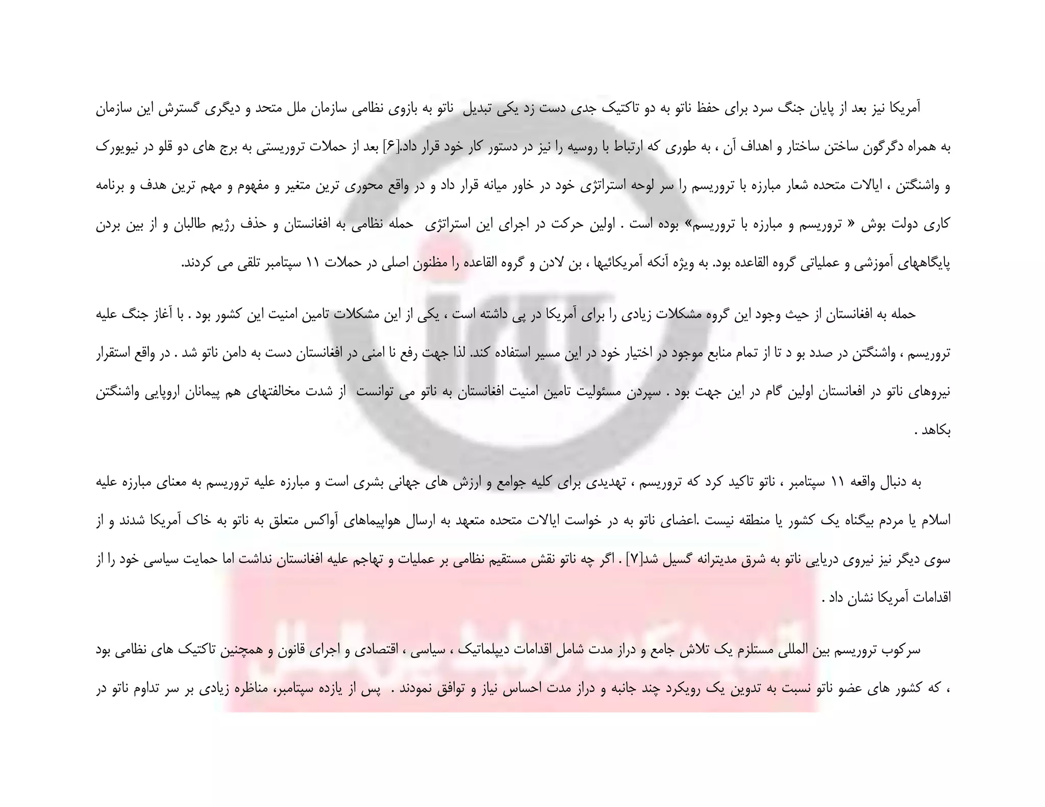 ‫دیگری‬ ‫و‬ ‫متحد‬ ‫ملل‬ ‫سازمان‬ ‫نظامی‬ ‫بازوی‬ ‫به‬ ‫ناتو‬ ‫تبدیل‬ ‫یکی‬ ‫زد‬ ‫دست‬ ‫جدی‬ ‫تاکتیک‬ ‫دو‬ ‫به‬ ‫ناتو‬ ‫حفظ‬ ‫برای‬ ‫سرد‬ ‫جنگ‬ ‫پایان‬ ‫از‬ ‫بعد‬ ‫نیز‬ ‫آمریکا‬‫سازمان‬ ‫این‬ ‫گسترش‬
‫ساخت‬ ‫ساختن‬ ‫دگرگون‬ ‫همراه‬ ‫به‬[.‫داد‬ ‫قرار‬ ‫خود‬ ‫کار‬ ‫دستور‬ ‫در‬ ‫نیز‬ ‫را‬ ‫روسیه‬ ‫با‬ ‫ارتباط‬ ‫که‬ ‫طوری‬ ‫به‬ ، ‫آن‬ ‫اهداف‬ ‫و‬ ‫ار‬6‫نیویورک‬ ‫در‬ ‫قلو‬ ‫دو‬ ‫های‬ ‫برج‬ ‫به‬ ‫تروریستی‬ ‫حمالت‬ ‫از‬ ‫بعد‬ ]
‫م‬ ‫و‬ ‫متغیر‬ ‫ترین‬ ‫محوری‬ ‫واقع‬ ‫در‬ ‫و‬ ‫داد‬ ‫قرار‬ ‫میانه‬ ‫خاور‬ ‫در‬ ‫خود‬ ‫استراتژی‬ ‫لوحه‬ ‫سر‬ ‫را‬ ‫تروریسم‬ ‫با‬ ‫مبارزه‬ ‫شعار‬ ‫متحده‬ ‫ایاالت‬ ، ‫واشنگتن‬ ‫و‬‫برنامه‬ ‫و‬ ‫هدف‬ ‫ترین‬ ‫مهم‬ ‫و‬ ‫فهوم‬
‫بوش‬ ‫دولت‬ ‫کاری‬«‫تروریسم‬ ‫با‬ ‫مبارزه‬ ‫و‬ ‫تروریسم‬»‫بردن‬ ‫بین‬ ‫از‬ ‫و‬ ‫طالبان‬ ‫رژیم‬ ‫حذف‬ ‫و‬ ‫افغانستان‬ ‫به‬ ‫نظامی‬ ‫حمله‬ ‫استراتژی‬ ‫این‬ ‫اجرای‬ ‫در‬ ‫حرکت‬ ‫اولین‬ . ‫است‬ ‫بوده‬
‫و‬ ‫الدن‬ ‫بن‬ ، ‫آمریکائیها‬ ‫آنکه‬ ‫ویژه‬ ‫به‬ .‫بود‬ ‫القاعده‬ ‫گروه‬ ‫عملیاتی‬ ‫و‬ ‫آموزشی‬ ‫پایگاههای‬‫حمالت‬ ‫در‬ ‫اصلی‬ ‫مظنون‬ ‫را‬ ‫القاعده‬ ‫گروه‬11.‫کردند‬ ‫می‬ ‫تلقی‬ ‫سپتامبر‬
‫ب‬ ‫کشور‬ ‫این‬ ‫امنیت‬ ‫تامین‬ ‫مشکالت‬ ‫این‬ ‫از‬ ‫یکی‬ ، ‫است‬ ‫داشته‬ ‫پی‬ ‫در‬ ‫آمریکا‬ ‫برای‬ ‫را‬ ‫زیادی‬ ‫مشکالت‬ ‫گروه‬ ‫این‬ ‫وجود‬ ‫حیث‬ ‫از‬ ‫افغانستان‬ ‫به‬ ‫حمله‬‫علیه‬ ‫جنگ‬ ‫آغاز‬ ‫با‬ . ‫ود‬
‫ت‬ ‫از‬ ‫تا‬ ‫د‬ ‫بو‬ ‫صدد‬ ‫در‬ ‫واشنگتن‬ ، ‫تروریسم‬‫استقرار‬ ‫واقع‬ ‫در‬ . ‫شد‬ ‫ناتو‬ ‫دامن‬ ‫به‬ ‫دست‬ ‫افغانستان‬ ‫در‬ ‫امنی‬ ‫نا‬ ‫رفع‬ ‫جهت‬ ‫لذا‬ .‫کند‬ ‫استفاده‬ ‫مسیر‬ ‫این‬ ‫در‬ ‫خود‬ ‫اختیار‬ ‫در‬ ‫موجود‬ ‫منابع‬ ‫مام‬
‫مخالفتهای‬ ‫شدت‬ ‫از‬ ‫توانست‬ ‫می‬ ‫ناتو‬ ‫به‬ ‫افغانستان‬ ‫امنیت‬ ‫تامین‬ ‫مسئولیت‬ ‫سپردن‬ . ‫بود‬ ‫جهت‬ ‫این‬ ‫در‬ ‫گام‬ ‫اولین‬ ‫افعانستان‬ ‫در‬ ‫ناتو‬ ‫نیروهای‬‫پی‬ ‫هم‬‫واشنگتن‬ ‫اروپایی‬ ‫مانان‬
. ‫بکاهد‬
‫واقعه‬ ‫دنبال‬ ‫به‬11‫مبارزه‬ ‫معنای‬ ‫به‬ ‫تروریسم‬ ‫علیه‬ ‫مبارزه‬ ‫و‬ ‫است‬ ‫بشری‬ ‫جهانی‬ ‫های‬ ‫ارزش‬ ‫و‬ ‫جوامع‬ ‫کلیه‬ ‫برای‬ ‫تهدیدی‬ ، ‫تروریسم‬ ‫که‬ ‫کرد‬ ‫تاکید‬ ‫ناتو‬ ، ‫سپتامبر‬‫علیه‬
‫ایا‬ ‫خواست‬ ‫در‬ ‫به‬ ‫ناتو‬ ‫.اعضای‬ ‫نیست‬ ‫منطقه‬ ‫یا‬ ‫کشور‬ ‫یک‬ ‫بیگناه‬ ‫مردم‬ ‫یا‬ ‫اسالم‬‫از‬ ‫و‬ ‫شدند‬ ‫آمریکا‬ ‫خاک‬ ‫به‬ ‫ناتو‬ ‫به‬ ‫متعلق‬ ‫آواکس‬ ‫هواپیماهای‬ ‫ارسال‬ ‫به‬ ‫متعهد‬ ‫متحده‬ ‫الت‬
[‫شد‬ ‫گسیل‬ ‫مدیترانه‬ ‫شرق‬ ‫به‬ ‫ناتو‬ ‫دریایی‬ ‫نیروی‬ ‫نیز‬ ‫دیگر‬ ‫سوی‬7‫از‬ ‫را‬ ‫خود‬ ‫سیاسی‬ ‫حمایت‬ ‫اما‬ ‫نداشت‬ ‫افغانستان‬ ‫علیه‬ ‫تهاجم‬ ‫و‬ ‫عملیات‬ ‫بر‬ ‫نظامی‬ ‫مستقیم‬ ‫نقش‬ ‫ناتو‬ ‫چه‬ ‫اگر‬ . ]
‫دا‬ ‫نشان‬ ‫آمریکا‬ ‫اقدامات‬. ‫د‬
‫تاکتی‬ ‫همچنین‬ ‫و‬ ‫قانون‬ ‫اجرای‬ ‫و‬ ‫اقتصادی‬ ، ‫سیاسی‬ ، ‫دیپلماتیک‬ ‫اقدامات‬ ‫شامل‬ ‫مدت‬ ‫دراز‬ ‫و‬ ‫جامع‬ ‫تالش‬ ‫یک‬ ‫مستلزم‬ ‫المللی‬ ‫بین‬ ‫تروریسم‬ ‫سرکوب‬‫بود‬ ‫نظامی‬ ‫های‬ ‫ک‬
. ‫نمودند‬ ‫توافق‬ ‫و‬ ‫نیاز‬ ‫احساس‬ ‫مدت‬ ‫دراز‬ ‫و‬ ‫جانبه‬ ‫چند‬ ‫رویکرد‬ ‫یک‬ ‫تدوین‬ ‫به‬ ‫نسبت‬ ‫ناتو‬ ‫عضو‬ ‫های‬ ‫کشور‬ ‫که‬ ،‫از‬ ‫پس‬‫در‬ ‫ناتو‬ ‫تداوم‬ ‫سر‬ ‫بر‬ ‫زیادى‬ ‫مناظره‬ ،‫سپتامبر‬ ‫یازده‬
 