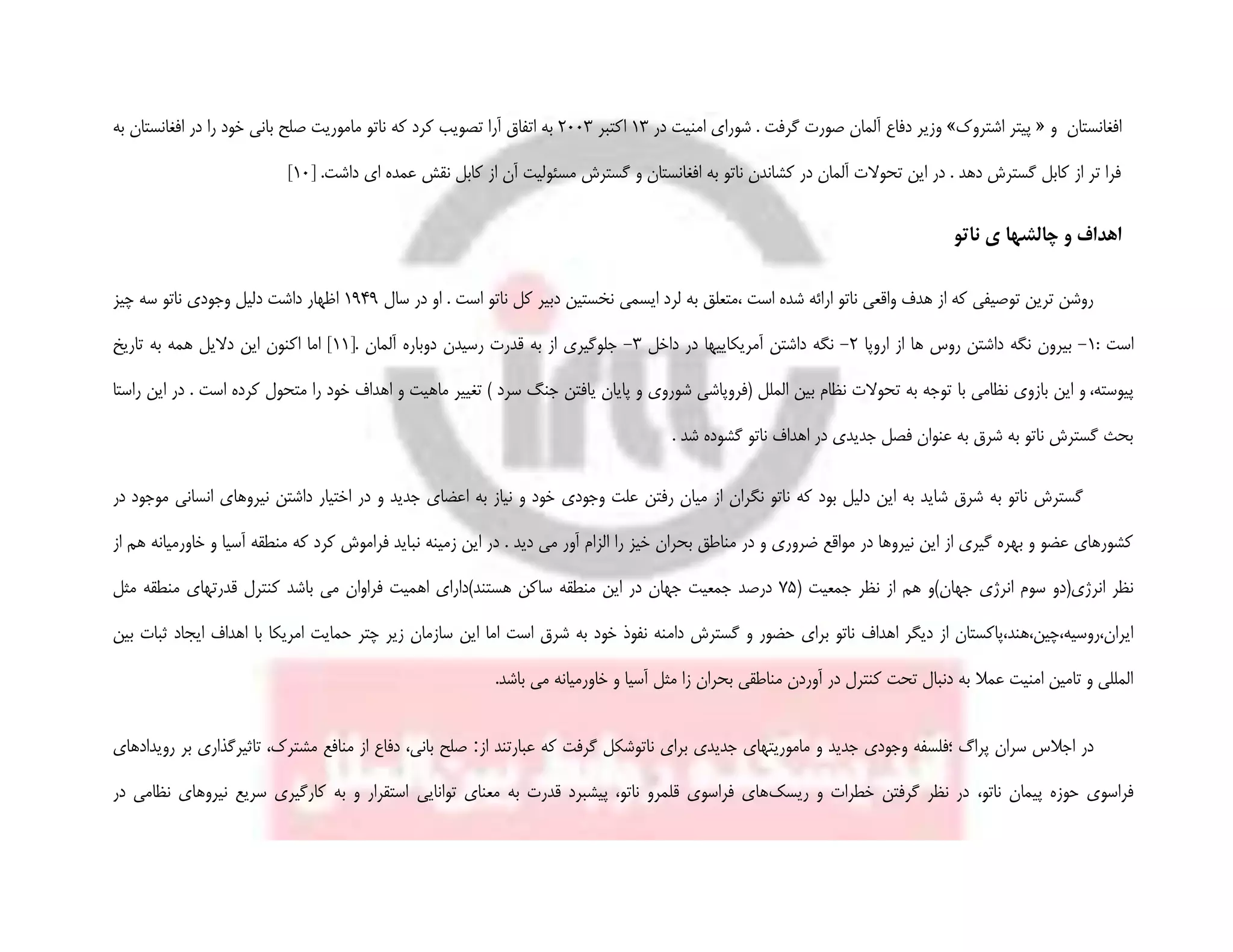 ‫و‬ ‫افغانستان‬«‫اشتروک‬ ‫پیتر‬»‫در‬ ‫امنیت‬ ‫شورای‬ . ‫گرفت‬ ‫صورت‬ ‫آلمان‬ ‫دفاع‬ ‫وزیر‬13‫اکتبر‬2003‫ب‬ ‫صلح‬ ‫ماموریت‬ ‫ناتو‬ ‫که‬ ‫کرد‬ ‫تصویب‬ ‫آرا‬ ‫اتفاق‬ ‫به‬‫به‬ ‫افغانستان‬ ‫در‬ ‫را‬ ‫خود‬ ‫انی‬
[ .‫داشت‬ ‫ای‬ ‫عمده‬ ‫نقش‬ ‫کابل‬ ‫از‬ ‫آن‬ ‫مسئولیت‬ ‫گسترش‬ ‫و‬ ‫افغانستان‬ ‫به‬ ‫ناتو‬ ‫کشاندن‬ ‫در‬ ‫آلمان‬ ‫تحوالت‬ ‫این‬ ‫در‬ . ‫دهد‬ ‫گسترش‬ ‫کابل‬ ‫از‬ ‫تر‬ ‫فرا‬10]
‫چالشها‬ ‫و‬ ‫اهداف‬‫ی‬‫ناتو‬
‫ایسمی‬ ‫لرد‬ ‫به‬ ‫،متعلق‬ ‫است‬ ‫شده‬ ‫ارائه‬ ‫ناتو‬ ‫واقعی‬ ‫هدف‬ ‫از‬ ‫که‬ ‫توصیفی‬ ‫ترین‬ ‫روشن‬‫سال‬ ‫در‬ ‫او‬ . ‫است‬ ‫ناتو‬ ‫کل‬ ‫دبیر‬ ‫نخستین‬1949‫چیز‬ ‫سه‬ ‫ناتو‬ ‫وجودی‬ ‫دلیل‬ ‫داشت‬ ‫اظهار‬
: ‫است‬1-‫اروپا‬ ‫از‬ ‫ها‬ ‫روس‬ ‫داشتن‬ ‫نگه‬ ‫بیرون‬2-‫داخل‬ ‫در‬ ‫آمریکاییها‬ ‫داشتن‬ ‫نگه‬3-[. ‫آلمان‬ ‫دوباره‬ ‫رسیدن‬ ‫قدرت‬ ‫به‬ ‫از‬ ‫جلوگیری‬11‫به‬ ‫همه‬ ‫دالیل‬ ‫این‬ ‫اکنون‬ ‫اما‬ ]‫تاریخ‬
‫پیوسته‬،‫و‬‫این‬‫با‬ ‫نظامی‬ ‫بازوی‬‫متحول‬ ‫را‬ ‫خود‬ ‫اهداف‬ ‫و‬ ‫ماهیت‬ ‫تغییر‬ ) ‫سرد‬ ‫جنگ‬ ‫یافتن‬ ‫پایان‬ ‫و‬ ‫شوروی‬ ‫(فروپاشی‬ ‫الملل‬ ‫بین‬ ‫نظام‬ ‫تحوالت‬ ‫به‬ ‫توجه‬‫کرد‬‫است‬ ‫ه‬‫راستا‬ ‫این‬ ‫در‬ .
. ‫شد‬ ‫گشوده‬ ‫ناتو‬ ‫اهداف‬ ‫در‬ ‫جدیدی‬ ‫فصل‬ ‫عنوان‬ ‫به‬ ‫شرق‬ ‫به‬ ‫ناتو‬ ‫گسترش‬ ‫بحث‬
‫نیروها‬ ‫داشتن‬ ‫اختیار‬ ‫در‬ ‫و‬ ‫جدید‬ ‫اعضای‬ ‫به‬ ‫نیاز‬ ‫و‬ ‫خود‬ ‫وجودی‬ ‫علت‬ ‫رفتن‬ ‫میان‬ ‫از‬ ‫نگران‬ ‫ناتو‬ ‫که‬ ‫بود‬ ‫دلیل‬ ‫این‬ ‫به‬ ‫شاید‬ ‫شرق‬ ‫به‬ ‫ناتو‬ ‫گسترش‬‫در‬ ‫موجود‬ ‫انسانی‬ ‫ی‬
. ‫دید‬ ‫می‬ ‫آور‬ ‫الزام‬ ‫را‬ ‫خیز‬ ‫بحران‬ ‫مناطق‬ ‫در‬ ‫و‬ ‫ضروری‬ ‫مواقع‬ ‫در‬ ‫نیروها‬ ‫این‬ ‫از‬ ‫گیری‬ ‫بهره‬ ‫و‬ ‫عضو‬ ‫کشورهای‬‫نب‬ ‫زمینه‬ ‫این‬ ‫در‬‫از‬ ‫هم‬ ‫خاورمیانه‬ ‫و‬ ‫آسیا‬ ‫منطقه‬ ‫که‬ ‫کرد‬ ‫فراموش‬ ‫اید‬
( ‫جمعیت‬ ‫نظر‬ ‫از‬ ‫هم‬ ‫جهان)و‬ ‫انرژی‬ ‫سوم‬ ‫انرژی(دو‬ ‫نظر‬75‫مثل‬ ‫منطقه‬ ‫قدرتهای‬ ‫کنترل‬ ‫باشد‬ ‫می‬ ‫فراوان‬ ‫اهمیت‬ ‫هستند)دارای‬ ‫ساکن‬ ‫منطقه‬ ‫این‬ ‫در‬ ‫جهان‬ ‫جمعیت‬ ‫درصد‬
‫دام‬ ‫گسترش‬ ‫و‬ ‫حضور‬ ‫برای‬ ‫ناتو‬ ‫اهداف‬ ‫دیگر‬ ‫از‬ ‫ایران،روسیه،چین،هند،پاکستان‬‫بین‬ ‫ثبات‬ ‫ایجاد‬ ‫اهداف‬ ‫با‬ ‫امریکا‬ ‫حمایت‬ ‫چتر‬ ‫زیر‬ ‫سازمان‬ ‫این‬ ‫اما‬ ‫است‬ ‫شرق‬ ‫به‬ ‫خود‬ ‫نفوذ‬ ‫نه‬
.‫باشد‬ ‫می‬ ‫خاورمیانه‬ ‫و‬ ‫آسیا‬ ‫مثل‬ ‫زا‬ ‫بحران‬ ‫مناطقی‬ ‫آوردن‬ ‫در‬ ‫کنترل‬ ‫تحت‬ ‫دنبال‬ ‫به‬ ‫عمال‬ ‫امنیت‬ ‫تامین‬ ‫و‬ ‫المللی‬
‫جدید‬ ‫وجودی‬ ‫؛فلسفه‬ ‫پراگ‬ ‫سران‬ ‫اجالس‬ ‫در‬‫ناتو‬ ‫برای‬ ‫جدیدی‬ ‫ماموریتهای‬ ‫و‬‫از‬ ‫عبارتند‬ ‫که‬ ‫گرفت‬ ‫شکل‬:‫رویدادهاى‬ ‫بر‬ ‫تاثیرگذاری‬ ،‫مشترک‬ ‫منافع‬ ‫از‬ ‫دفاع‬ ،‫بانى‬ ‫صلح‬
،‫ناتو‬ ‫پیمان‬ ‫حوزه‬ ‫فراسوى‬‫ریسک‬ ‫و‬ ‫خطرات‬ ‫گرفتن‬ ‫نظر‬ ‫در‬‫توانایى‬ ‫معنای‬ ‫به‬ ‫قدرت‬ ‫پیشبرد‬ ،‫ناتو‬ ‫قلمرو‬ ‫فراسوى‬ ‫های‬‫در‬ ‫نظامى‬ ‫نیروهاى‬ ‫سریع‬ ‫کارگیری‬ ‫به‬ ‫و‬ ‫استقرار‬
 