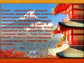 Японія - конституційна монархія.
Сучасний державний устрій визначається
конституцією 1947 року, основні
положення якої відкривають широкі
можливості демократії в країні. В
адміністративному відношенні Японія
поділяється на 43 префектури (кен), три
столичних округи - Токіо (столиця
Японії), Осака та Кіото (стародавня
столиця країни) і губернаторство
Хоккайдо
 