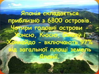 Японія складається
приблизно з 6800 островів.
Чотири головні острови -
Хонсю, Кюсю, Сікоку і
Хоккайдо - включають 97%
від загальної площі земель
Японії.
 