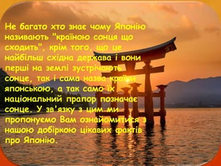Не багато хто знає чому Японію
називають "країною сонця що
сходить", крім того, що це
найбільш східна держава і вони
перші на землі зустрічають
сонце, так і сама назва країни
японською, а так само їх
національний прапор позначає
сонце. У зв'язку з цим ми
пропонуємо Вам ознайомитися з
нашою добіркою цікавих фактів
про Японію.
 