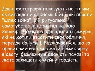 Давні фотографії показують не тільки,
як виглядали японські бійці, які обрали
"шлях воїна", а й ритуальне
самогубство, відоме під назвою
харакірі. До нього вдавалися ті самураї,
які не хотіли втратити своє обличчя,
передає dailymail. Відзначається, що за
правилами воїн мав мати неймовірну
відвагу, безмежну відданість панові та
люто захищати сімейну гордість.
 