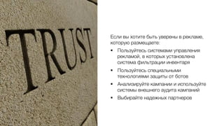 Если вы хотите быть уверены в рекламе,
которую размещаете:0
§  Пользуйтесь системами управления
рекламой, в которых установлена
система фильтрации инвентаря 0
§  Пользуйтесь специальными
технологиями защиты от ботов0
§  Анализируйте кампании и используйте
системы внешнего аудита кампаний0
§  Выбирайте надежных партнеров0
 