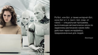 Ро́бот, или бот, а также интернет-бот,
www-бот и т. п. (англ. bot, сокр. от
robot) — специальная программа,
выполняющая автоматически и/или по
заданному расписанию какие-либо
действия через интерфейсы,
предназначенные для людей.0
0
Википедия0
 