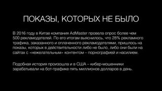 ПОКАЗЫ, КОТОРЫХ НЕ БЫЛО0
В 2016 году в Китае компания AdMaster провела опрос более чем 0
500 рекламодателей. По его итогам выяснилось, что 28% рекламного
трафика, заказанного и оплаченного рекламодателями, пришлось на
показы, которых в действительности либо не было, либо они были на
сайтах с «нежелательным» контентом – порнографией и насилием. 0
0
Подобная история произошла и в США – кибер-мошенники
зарабатывали на бот-трафике пять миллионов долларов в день.0
 