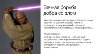 Вечная борьба 0
добра со злом0
Мировая интернет-экосистема ответила на вызов
роботов: на рынке множество кампаний
предлагают услугу анти-fraud – защиту от
нежелательных и ненастоящих показов рекламы.0
0
Каким образом?0
Сотрудники этих компаний – веб-мастера,
которые сами очень хорошо понимают модель
накрутки и знают, как защитить рекламодателя
от подобных проблем, имиджевых и
коммерческих.0
 