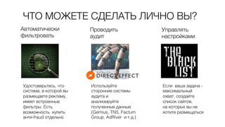 ЧТО МОЖЕТЕ СДЕЛАТЬ ЛИЧНО ВЫ?0
Автоматически 0
фильтровать 0
Проводить 0
аудит0
Удостоверьтесь, что
система, в которой вы
размещаете рекламу,
имеет встроенные
фильтры. Есть
возможность купить
анти-fraud отдельно0
Используйте
сторонние системы
аудита и
анализируйте
полученные данные
(Gemius, TNS, Factum
Group, AdRiver и т.д.)0
Управлять 0
настройками0
Если ваша задача -
максимальный
охват, создайте
список сайтов, 0
на которых вы не
хотите размещаться0
 