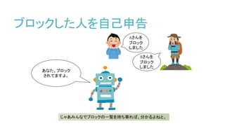 ブロックした人を自己申告
Aさんを
ブロック
しました
Bさんを
ブロック
しました
あなた、ブロック
されてますよ。
じゃあみんなでブロックの一覧を持ち寄れば、分かるよねと。
 