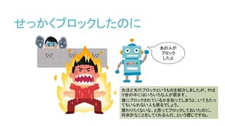 せっかくブロックしたのに
あの人が
ブロック
したよ
先ほど先行ブロックというものを紹介しましたが、やは
り世の中にはいろいろな人が居ます。
誰にブロックされているかを知ってしまうと、いてもたっ
てもいられない人も居るでしょう。
関わりたくないな、と思ってブロックしておいたのに、
何余計なことをしてくれるんだ、という感じですね。
 