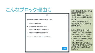 こんなブロック理由も この「報告」を選ぶと、こんな
画面がでてきます。
スパム投稿をしているユー
ザーをTwitterに報告する機
能です。
スパムだと報告すると、ここ
でブロックしていくかい？と
聞かれます。
しかし、普段はサードパー
ティのクライアントからブロッ
クするので、初めてちゃんと
この画面を見たのですが、
「アカウントに興味がない」っ
てすごいですね。
それ、教えてもらってもとい
う気がするのですが、おすす
めで表示されなくなるんで
しょうか。
 