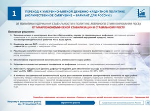 ПЕРЕХОД К УМЕРЕННО-МЯГКОЙ ДЕНЕЖНО-КРЕДИТНОЙ ПОЛИТИКЕ
(КОЛИЧЕСТВЕННОЕ СМЯГЧЕНИЕ – ВАРИАНТ ДЛЯ РОССИИ )
1. Экономическим и монетарным властям обеспечивать, наряду со сдерживанием инфляции, достижение целевых
ориентиров и по другим макроэкономическим показателям: валовый внутренний продукт, число
высокопроизводительных рабочих мест, курс рубля.
2. Изменить вектор ДКП, перейти к контрциклической денежной политике – приступить к планомерному снижению ключевой
ставки ЦБ до уровней – «инфляция +2%».
3. Реализация непубличной политики таргетирования умеренно-низкого валютного курса (с учетом соотношения
реального и номинального курсов рубля), стимулирующего экспорт и импортозамещение, с постепенным укреплением по мере
роста экономики.
4. Обеспечение ограниченной волатильности, стабильности курса рубля.
5. Установить в качестве целевого показателя по инфляции значение, не сдерживающее экономический рост.
6. Установить предельный уровень дефицита бюджета для обеспечения выхода на качественный экономический
рост на 3% ВВП и предельный уровень государственного долга на уровне 30–35% ВВП.
7. В моменты экстремальной волатильности курса для снижения влияния спекулятивного капитала на курс рубля:
применять методы стабилизации, не связанные с ключевой ставкой, и вводить отдельные элементы «мягкого» валютного
регулирования в соответствии с принятой международной практикой. Например, ограничение валютной позиции банков,
введение обязательства экспортеров к продаже валютной выручки, предоставление населению и портфельным инвесторам
альтернативы в виде индексных облигаций, номинированных в рублях с купоном, привязанным к курсу рубля к корзине валют
и др.
1
ОТ ПОЛИТИКИ УДЕРЖАНИЯ СТАБИЛЬНОСТИ К ПОЛИТИКЕ АКТИВНОГО СТИМУЛИРОВАНИЯ РОСТА
ОТ МАКРОЭКОНОМИЧЕСКОЙ СТАБИЛИЗАЦИИ К СТАБИЛЬНОМУ РОСТУ
Основные решения:
25
Подробное содержание системного решения «Переход к умеренно-мягкой денежно-кредитной политике», Приложение №6
 