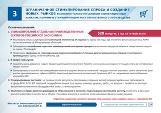 1. СТИМУЛИРОВАНИЕ ОТДЕЛЬНЫХ ПРОИЗВОДСТВЕННЫХ
СЕКТОРОВ РОССИЙСКОЙ ЭКОНОМИКИ
Реализовать специальную программу жилищной ипотеки под 5% годовых на сумму 150 млрд руб. Увеличить финансовые ресурсы АИЖК
за счет источников ЦБ РФ через выкуп облигаций.
Субсидировать потребление социально незащищенными категориями граждан отечественных продуктов питания и лекарственных средств
на сумму 170 млрд руб.
Продолжить программы по стимулированию покупки автомобилей, с/х техники, других промышленных товаров отечественного
производства на сумму не менее 200 млрд руб.
2. В сфере госзакупок:
Сократить сроки доведения средств бюджета до бюджетополучателей. Перейти к использованию эскроу-счетов для оплаты за поставляемые
товары и услуги.
Стимулировать аутсорсинг во взаимодействии малого и среднего бизнеса и компаний с государственным участием с целью увеличения доли
участия производственных субъектов МСП в закупочной деятельности госкомпаний. Разрешить МСП на спецрежимах налогооблажения
уплачивать НДС.
3. Стимулирование экспорта: на первом этапе запустить программы создания экспортоориентированных производств
в сфере ВПК, АПК, ИТ, глубокой переработки сырья (газ, зерно, алмазы, дерево, рыба), на втором – перейти на экспорт
высокотехнологичного оборудования, авиа-, станкостроения.
4. Увеличить в 4 раза уровень расходов на образование и лечение, подлежащих налоговому вычету, включить в базу для
расчета налогового вычета весь объем страховых взносов и налогов, уплачиваемых физическими лицами.
ОГРАНИЧЕННОЕ СТИМУЛИРОВАНИЕ СПРОСА И СОЗДАНИЕ
НОВЫХ РЫНКОВ ВОЗМОЖНО ТОЛЬКО ПО ЦЕЛЕВЫМ НЕИНФЛЯЦИОННЫМ
КАНАЛАМ, НАПРЯМУЮ СТИМУЛИРУЮЩИМ РОСТ ОТЕЧЕСТВЕННОГО ПРОИЗВОДСТВА
520 МЛРД РУБ. В ГОД НА ПЕРВОМ ЭТАПЕ
3
Основные решения:
29
Подробное содержание системного решения «Ограниченное стимулирование спроса», Приложение №9
 