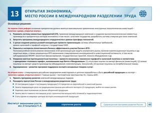 ОТКРЫТАЯ ЭКОНОМИКА,
МЕСТО РОССИИ В МЕЖДУНАРОДНОМ РАЗДЕЛЕНИИ ТРУДА
На первом этапе реформ основным приоритетом должно являться максимальное привлечение иностранных технологических инвестиций –
политика «двери, открытые внутрь».
1. Развивать систему совместных предприятий (СП), привлекая международные компании к созданию высокотехнологических совместных
производств в приоритетных секторах экономики, в том числе с участием государства, разработать систему стимулов для таких компаний.
2. Запустить программу международного сотрудничества в рамках трансфера технологий.
3. С целью создания равных условий конкуренции провести гармонизацию системы обязательных требований,
уровня налоговой и тарифной нагрузки с государствами ЕАЭС.
4. Повысить в интересах отечественного бизнеса эффективность участия России в ВТО.
Полномасштабное использование механизмов этой организации для защиты внутреннего рынка, включая компенсационные пошлины и др.
защитные меры, а также разрешенных ВТО механизмов стимулирования инновационной и инвестиционной активности, в том числе:
субсидирование НИОКР, проектного финансирования, государственных гарантий, лизинга оборудования и др.
5. Умеренно-жесткая протекционистская политика – привести механизмы таможенно-тарифной и налоговой политики в соответствие
с принципами «толкового тарифа», изложенными еще Витте и Менделеевым: (1) отсутствие пошлин на импорт финансов (инвестиций), (2) низкие
пошлины на импорт средств производства (оборудования, комплектующих, технологий), (3) высокие пошлины на потребительские товары.
6. Одновременно – развитие программ поддержки экспорта несырьевых товаров и услуг.
На втором этапе – стимулировать российские предприятия инвестировать в цепочки переработки и сбыта российской продукции на экспорт –
политика «двери, открытые вовне». Главные рынки – постсоветское пространство, ЕС, страны ШОС:
1. Принять программу развития компаний-международных лидеров.
2. Расширить присутствие России в международном разделении труда:
От поставщика сырья к поставщику продукции 5–6 пределов на европейский и азиатский рынки.
Занять лидирующую роль на традиционных рынках российского экспорта с/х продукции, выйти на новые рынки.
Укрепить свое положение на рынке оборонной продукции.
Занять место главного поставщика услуг строительства мощностей в атомной и гидроэнергетике.
Стать одним из мировых центров экспорта инновационной продукции.
40
13
Основные решения:
 