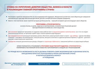 Реализовать стратегию невозможно без ее консолидированной поддержки, объединения усилий всех слоев общества для совершения
экономического чуда ради обеспечения достойной, долгой и интересной жизни каждому гражданину.
Вместе с тем позитивная, яркая стратегия выгодная для большинства, – хороший инструмент для консолидации самого общества.
ПРОГРАММА «СТРАТЕГИЯ РОСТА»
НА ВСЕХ ЭТАПАХ, В ЦЕЛЯХ, ЗАДАЧАХ И НАПРАВЛЕНИЯХ, В КОНКРЕТНЫХ РЕШЕНИЯХ ДЕЛАЕТ
ВЫГОДОПРИОБРЕТАТЕЛЯМИ ВСЕ СЛОИ ОБЩЕСТВА:
Для населения предлагает программу по созданию новых рабочих мест и улучшению уровня и качества жизни, при этом не создает
дополнительных рисков, не призывает пройти через сложные времена ради будущего.
Для предпринимателей реализация программы должна обеспечить новый деловой климат в стране – дух свободы – другую атмосферу
в бизнесе – атмосферу «высвобождения», меньших рисков, меньшего налогового и административного бремени. К другим – длинным –
деньгам и инвестиционным горизонтам.
Государство получает дополнительные доходы в бюджет и социальную стабильность, повышение рейтинга на предстоящих выборах.
НУЖНО РАЗРАБОТАТЬ И РЕАЛИЗОВАТЬ ПРОГРАММУ ОБЩЕСТВЕННОЙ ПОДДЕРЖКИ «СТРАТЕГИИ РОСТА»,
ГЕНЕРИРОВАТЬ ПОСТОЯННЫЙ ПОТОК НОВОСТЕЙ, ПОПУЛИЗИРОВАТЬ КАЖДЫЙ ШАГ ПРЕОБРАЗОВАНИЙ.
НО ПРЕЖДЕ ВСЕГО В ВОЗМОЖНОСТЬ РОСТА ДОЛЖНЫ ПОВЕРИТЬ САМИ ЭКОНОМИЧЕСКИЕ И ДЕНЕЖНЫЕ ВЛАСТИ,
ОНИ ДОЛЖНЫ ПЕРЕСТАТЬ ПЕРЕОЦЕНИВАТЬ РИСКИ СОБСТВЕННОЙ СТРАНЫ
И НАУЧИТЬСЯ ДОВЕРЯТЬ БИЗНЕСУ
И ГРАЖДАНАМ.
51
СТАВКА НА УКРЕПЛЕНИЕ ДОВЕРИЯ ОБЩЕСТВА, БИЗНЕСА И ВЛАСТИ
В РЕАЛИЗАЦИИ ГЛАВНОЙ ПРОГРАММЫ СТРАНЫ
 