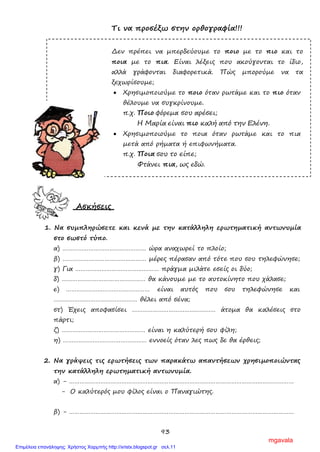 93
Τι να προσέξω στην ορθογραφία!!!
Δεν πρέπει να μπερδεύουμε το ποιο με το πιο και το
ποια με το πια. Είναι λέξεις που ακούγονται το ίδιο,
αλλά γράφονται διαφορετικά. Πώς μπορούμε να τα
ξεχωρίσουμε;
• Χρησιμοποιούμε το ποιο όταν ρωτάμε και το πιο όταν
θέλουμε να συγκρίνουμε.
π.χ. Ποιο φόρεμα σου αρέσει;
Η Μαρία είναι πιο καλή από την Ελένη.
• Χρησιμοποιούμε το ποια όταν ρωτάμε και το πια
μετά από ρήματα ή επιφωνήματα.
π.χ. Ποια σου το είπε;
Φτάνει πια, ως εδώ.
Ασκήσεις
1. Να συμπληρώσετε και κενά με την κατάλληλη ερωτηματική αντωνυμία
στο σωστό τύπο.
α) ………………………………………… ώρα αναχωρεί το πλοίο;
β) ………………………………………… μέρες πέρασαν από τότε που σου τηλεφώνησε;
γ) Για ………………………………………… πράγμα μιλάτε εσείς οι δύο;
δ) ………………………………………… θα κάνουμε με το αυτοκίνητο που χάλασε;
ε) ………………………………………… είναι αυτός που σου τηλεφώνησε και
………………………………………… θέλει από σένα;
στ) Έχεις αποφασίσει ………………………………………… άτομα θα καλέσεις στο
πάρτι;
ζ) ………………………………………… είναι η καλύτερή σου φίλη;
η) ………………………………………… εννοείς όταν λες πως δε θα έρθεις;
2. Να γράψεις τις ερωτήσεις των παρακάτω απαντήσεων χρησιμοποιώντας
την κατάλληλη ερωτηματική αντωνυμία.
α) - …………………………………………………………………………………………………………………
- Ο καλύτερός μου φίλος είναι ο Παναγιώτης.
β) - …………………………………………………………………………………………………………………
mgavala
Επιμέλεια επανάληψης: Χρήστος Χαρμπής http://xristx.blogspot.gr σελ.11
 