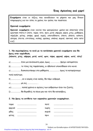 54
Ένας Αρλεκίνος από χαρτί
1. Να συμπληρώσεις τα κενά με τα κατάλληλα χρονικά επιρρήματα που θα
βρεις στην παρένθεση.
(κάποτε, χτες, σήμερα, μετά, ποτέ, πριν, τώρα, αρχικά, αύριο, ποτέ, τότε)
α) ………………… ήταν μια ηλιόλουστη μέρα, όμως ………………… βρέχει ασταμάτητα.
β) ………………… το τέλος της παράστασης, οι ηθοποιοί υποκλίθηκαν στο κοινό.
γ) ………………… δυσκολευτήκαμε στα μαθήματα, ………………… όμως τα καταφέρνουμε
πολύ καλύτερα.
δ) ………………… , αν ο καιρός είναι καλός, θα πάμε εκδρομή.
ε) ………………… μη λες ………………… .
στ) ………………… πολλά χρόνια οι σχέσεις των ανθρώπων ήταν πιο ζεστές.
ζ) ………………… θα θυμηθείς τα λόγια μου και τότε θα καταλάβεις.
2. Να βρεις τα αντίθετα των παρακάτω χρονικών επιρρημάτων.
τώρα …………………………………… ποτέ ……………………………………
αρχικά …………………………………… νωρίς ……………………………………
χθες …………………………………… συχνά ……………………………………
φέτος …………………………………… πριν ……………………………………
Επιρρήματα είναι οι λέξεις που συνοδεύουν τα ρήματα και μας δίνουν
πληροφορίες για τον τόπο, το χρόνο, τον τρόπο, την ποσότητα.
Χρονικά επιρρήματα
Χρονικά επιρρήματα είναι εκείνα που φανερώνουν χρόνο και απαντούν στην
ερώτηση «πότε;» (πότε, τώρα, τότε, πριν, μετά, σήμερα, αύριο, χτες, μεθαύριο,
πέρ(υ)σι, φέτος, απόψε, αργά, νωρίς, οποτεδήποτε, όποτε, άλλοτε, κάποτε,
ύστερα, έπειτα, επιτέλους, κιόλας, αμέσως, σπάνια, συχνά, τακτικά, πότε πότε
κ.α.)
΄Εκδοση των Εκπαιδευτηρίων «Ο ΑΠΟΣΤΟΛΟΣ ΠΑΥΛΟΣ»
Επιμέλεια επανάληψης: Χρήστος Χαρμπής http://xristx.blogspot.gr σελ.14
 
