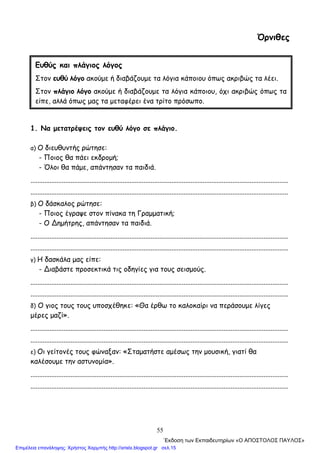 55
Όρνιθες
1. Να μετατρέψεις τον ευθύ λόγο σε πλάγιο.
α) Ο διευθυντής ρώτησε:
- Ποιος θα πάει εκδρομή;
- Όλοι θα πάμε, απάντησαν τα παιδιά.
....................................................................................................................................................
....................................................................................................................................................
β) Ο δάσκαλος ρώτησε:
- Ποιος έγραψε στον πίνακα τη Γραμματική;
- Ο ∆ημήτρης, απάντησαν τα παιδιά.
....................................................................................................................................................
....................................................................................................................................................
γ) Η δασκάλα μας είπε:
- ∆ιαβάστε προσεκτικά τις οδηγίες για τους σεισμούς.
....................................................................................................................................................
....................................................................................................................................................
δ) Ο γιος τους τους υποσχέθηκε: «Θα έρθω το καλοκαίρι να περάσουμε λίγες
μέρες μαζί».
....................................................................................................................................................
....................................................................................................................................................
ε) Οι γείτονές τους φώναξαν: «Σταματήστε αμέσως την μουσική, γιατί θα
καλέσουμε την αστυνομία».
....................................................................................................................................................
....................................................................................................................................................
Ευθύς και πλάγιος λόγος
Στον ευθύ λόγο ακούμε ή διαβάζουμε τα λόγια κάποιου όπως ακριβώς τα λέει.
Στον πλάγιο λόγο ακούμε ή διαβάζουμε τα λόγια κάποιου, όχι ακριβώς όπως τα
είπε, αλλά όπως μας τα μεταφέρει ένα τρίτο πρόσωπο.
΄Εκδοση των Εκπαιδευτηρίων «Ο ΑΠΟΣΤΟΛΟΣ ΠΑΥΛΟΣ»
Επιμέλεια επανάληψης: Χρήστος Χαρμπής http://xristx.blogspot.gr σελ.15
 