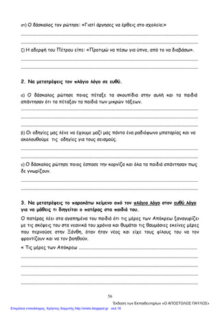 56
στ) Ο δάσκαλος τον ρώτησε: «Γιατί άργησες να έρθεις στο σχολείο;»
....................................................................................................................................................
....................................................................................................................................................
ζ) Η αδερφή του Πέτρου είπε: «Προτιμώ να πέσω για ύπνο, από το να διαβάσω».
....................................................................................................................................................
....................................................................................................................................................
2. Να μετατρέψεις τον πλάγιο λόγο σε ευθύ.
α) Ο δάσκαλος ρώτησε ποιος πέταξε τα σκουπίδια στην αυλή και τα παιδιά
απάντησαν ότι τα πέταξαν τα παιδιά των μικρών τάξεων.
....................................................................................................................................................
....................................................................................................................................................
....................................................................................................................................................
β) Οι οδηγίες μας λένε να έχουμε μαζί μας πάντα ένα ραδιόφωνο μπαταρίας και να
ακολουθούμε τις οδηγίες για τους σεισμούς.
....................................................................................................................................................
....................................................................................................................................................
γ) Ο δάσκαλος ρώτησε ποιος έσπασε την κορνίζα και όλα τα παιδιά απάντησαν πως
δε γνωρίζουν.
....................................................................................................................................................
....................................................................................................................................................
3. Να μετατρέψεις το παρακάτω κείμενο από τον πλάγιο λόγο στον ευθύ λόγο
για να μάθεις τι διηγείται ο πατέρας στα παιδιά του.
Ο πατέρας λέει στα αγαπημένα του παιδιά ότι τις μέρες των Απόκρεω ξαναγυρίζει
με τις σκέψεις του στα νεανικά του χρόνια και θυμάται τις θαυμάσιες εκείνες μέρες
που περνούσε στην Ξάνθη, όταν ήταν νέος και είχε τους φίλους του να τον
φροντίζουν και να τον βοηθούν.
« Τις μέρες των Απόκρεω ...................................................................................................
....................................................................................................................................................
....................................................................................................................................................
....................................................................................................................................................
....................................................................................................................................................
΄Εκδοση των Εκπαιδευτηρίων «Ο ΑΠΟΣΤΟΛΟΣ ΠΑΥΛΟΣ»
Επιμέλεια επανάληψης: Χρήστος Χαρμπής http://xristx.blogspot.gr σελ.16
 