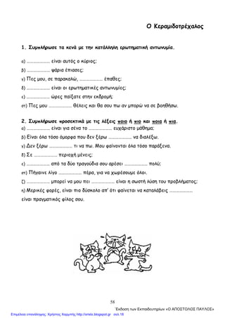 58
Ο Κεραμιδοτρέχαλος
1. Συμπλήρωσε τα κενά με την κατάλληλη ερωτηματική αντωνυμία.
α) ………………… είναι αυτός ο κύριος;
β) ………………… ψάρια έπιασες;
γ) Πες μου, σε παρακαλώ, ………………… έπαθες;
δ) ………………… είναι οι ερωτηματικές αντωνυμίες;
ε) ………………… ώρες παίξατε στην εκδρομή;
στ) Πες μου ………………… θέλεις και θα σου πω αν μπορώ να σε βοηθήσω.
2. Συμπλήρωσε προσεκτικά με τις λέξεις ποιο ή πιο και ποια ή πια.
α) ………………… είναι για σένα το ………………… ευχάριστο μάθημα;
β) Είναι όλα τόσο όμορφα που δεν ξέρω ………………… να διαλέξω.
γ) ∆εν ξέρω ………………… τι να πω. Μου φαίνονται όλα τόσο παράξενα.
δ) Σε ………………… περιοχή μένεις;
ε) ………………… από τα δύο τραγούδια σου αρέσει ………………… πολύ;
στ) Πήγαινε λίγο ………………… πέρα, για να χωρέσουμε όλοι.
ζ) ………………… μπορεί να μου πει ………………… είναι η σωστή λύση του προβλήματος;
η) Μερικές φορές, είναι πιο δύσκολο απ’ ότι φαίνεται να καταλάβεις …………………
είναι πραγματικός φίλος σου.
΄Εκδοση των Εκπαιδευτηρίων «Ο ΑΠΟΣΤΟΛΟΣ ΠΑΥΛΟΣ»
Επιμέλεια επανάληψης: Χρήστος Χαρμπής http://xristx.blogspot.gr σελ.18
 