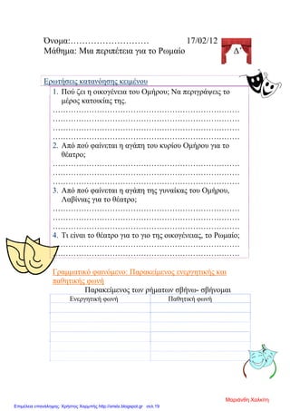Όνομα:……………………… 17/02/12
Μάθημα: Μια περιπέτεια για το Ρωμαίο Δ’
Ερωτήσεις κατανόησης κειμένου
1. Πού ζει η οικογένεια του Ομήρου; Να περιγράψεις το
μέρος κατοικίας της.
………………………………………………………………
………………………………………………………………
………………………………………………………………
………………………………………………………………
2. Από πού φαίνεται η αγάπη του κυρίου Ομήρου για το
θέατρο;
………………………………………………………………
………………………………………………………………
………………………………………………………………
3. Από πού φαίνεται η αγάπη της γυναίκας του Ομήρου,
Λαβίνιας για το θέατρο;
………………………………………………………………
………………………………………………………………
………………………………………………………………
4. Τι είναι το θέατρο για το γιο της οικογένειας, το Ρωμαίο;
………………………………………………………………
………………………………………………………………
Γραμματικό φαινόμενο: Παρακείμενος ενεργητικής και
παθητικής φωνή
Παρακείμενος των ρήματων σβήνω- σβήνομαι
Ενεργητική φωνή Παθητική φωνή
Μαριάνθη Χαλκίτη
Επιμέλεια επανάληψης: Χρήστος Χαρμπής http://xristx.blogspot.gr σελ.19
 