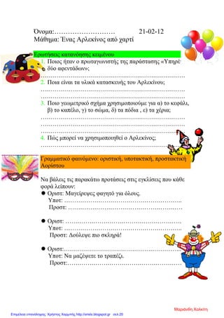 Όνομα:……………………… 21-02-12
Μάθημα: Ένας Αρλεκίνος από χαρτί
Ερωτήσεις κατανόησης κειμένου
1. Ποιος ήταν ο πρωταγωνιστής της παράστασης «Υπηρέτης
δύο αφεντάδων»;
………………………………………………………………
2. Ποια είναι τα υλικά κατασκευής του Αρλεκίνου;
………………………………………………………………
………………………………………………………………
3. Ποιο γεωμετρικό σχήμα χρησιμοποιούμε για α) το κεφάλι,
β) το καπέλο, γ) το σώμα, δ) τα πόδια , ε) τα χέρια;
………………………………………………………………
………………………………………………………………
………………………………………………………………
4. Πώς μπορεί να χρησιμοποιηθεί ο Αρλεκίνος;
……………………………………………………………..
Γραμματικό φαινόμενο: οριστική, υποτακτική, προστακτική
Αορίστου
Να βάλεις τις παρακάτω προτάσεις στις εγκλίσεις που κάθε
φορά λείπουν:
 Οριστ: Μαγείρεψες φαγητό για όλους.
Υποτ: …………………………………………………..
Προστ: …………………………………………………
 Οριστ: ………………………………………………….
Υποτ: …………………………………………………..
Προστ: Δούλεψε πιο σκληρά!
 Οριστ:…………………………………………………..
Υποτ: Να μαζέψετε το τραπέζι.
Προστ:…………………………………………………
Μαριάνθη Χαλκίτη
Επιμέλεια επανάληψης: Χρήστος Χαρμπής http://xristx.blogspot.gr σελ.20
 