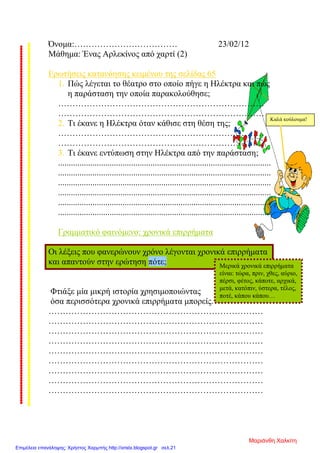 Όνομα:……………………………… 23/02/12
Μάθημα: Ένας Αρλεκίνος από χαρτί (2)
Ερωτήσεις κατανόησης κειμένου της σελίδας 65
1. Πώς λέγεται το θέατρο στο οποίο πήγε η Ηλέκτρα και πώς
η παράσταση την οποία παρακολούθησε;
………………………………………………………………
………………………………………………………………
2. Τι έκανε η Ηλέκτρα όταν κάθισε στη θέση της;
………………………………………………………………
………………………………………………………………
3. Τι έκανε εντύπωση στην Ηλέκτρα από την παράσταση;
...................................................................................................
...................................................................................................
...................................................................................................
...................................................................................................
...................................................................................................
...................................................................................................
Γραμματικό φαινόμενο: χρονικά επιρρήματα
Οι λέξεις που φανερώνουν χρόνο λέγονται χρονικά επιρρήματα
και απαντούν στην ερώτηση πότε;
Φτιάξε μία μικρή ιστορία χρησιμοποιώντας
όσα περισσότερα χρονικά επιρρήματα μπορείς.
…………………………………………………………………
…………………………………………………………………
…………………………………………………………………
…………………………………………………………………
…………………………………………………………………
…………………………………………………………………
…………………………………………………………………
…………………………………………………………………
…………………………………………………………………
Μερικά χρονικά επιρρήματα
είναι: τώρα, πριν, χθες, αύριο,
πέρσι, φέτος, κάποτε, αρχικά,
μετά, κατόπιν, ύστερα, τέλος,
ποτέ, κάπου κάπου…
Καλά κούλουμα!
Μαριάνθη Χαλκίτη
Επιμέλεια επανάληψης: Χρήστος Χαρμπής http://xristx.blogspot.gr σελ.21
 
