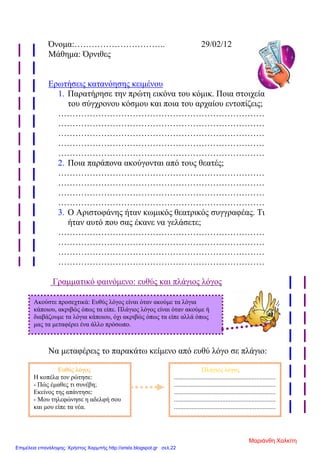 Όνομα:………………………….. 29/02/12
Μάθημα: Όρνιθες
Ερωτήσεις κατανόησης κειμένου
1. Παρατήρησε την πρώτη εικόνα του κόμικ. Ποια στοιχεία
του σύγχρονου κόσμου και ποια του αρχαίου εντοπίζεις;
………………………………………………………………
………………………………………………………………
………………………………………………………………
………………………………………………………………
………………………………………………………………
2. Ποια παράπονα ακούγονται από τους θεατές;
………………………………………………………………
………………………………………………………………
………………………………………………………………
………………………………………………………………
3. Ο Αριστοφάνης ήταν κωμικός θεατρικός συγγραφέας. Τι
ήταν αυτό που σας έκανε να γελάσετε;
………………………………………………………………
………………………………………………………………
………………………………………………………………
………………………………………………………………
Γραμματικό φαινόμενο: ευθύς και πλάγιος λόγος
Να μεταφέρεις το παρακάτω κείμενο από ευθύ λόγο σε πλάγιο:
Ακούστε προσεχτικά: Ευθύς λόγος είναι όταν ακούμε τα λόγια
κάποιου, ακριβώς όπως τα είπε. Πλάγιος λόγος είναι όταν ακούμε ή
διαβάζουμε τα λόγια κάποιου, όχι ακριβώς όπως τα είπε αλλά όπως
μας τα μεταφέρει ένα άλλο πρόσωπο.
Ευθύς λόγος
Η κοπέλα τον ρώτησε:
- Πώς έμαθες τι συνέβη;
Εκείνος της απάντησε:
- Μου τηλεφώνησε η αδελφή σου
και μου είπε τα νέα.
Πλάγιος λόγος
...............................................................
...............................................................
...............................................................
...............................................................
...............................................................
Μαριάνθη Χαλκίτη
Επιμέλεια επανάληψης: Χρήστος Χαρμπής http://xristx.blogspot.gr σελ.22
 