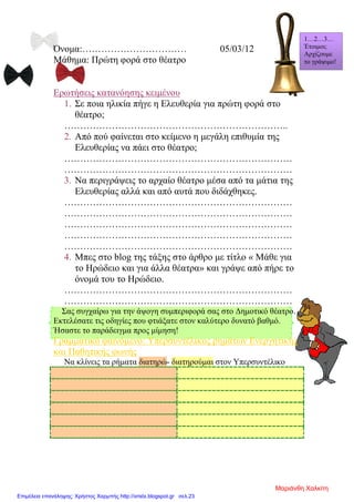 Όνομα:…………………………… 05/03/12
Μάθημα: Πρώτη φορά στο θέατρο
Ερωτήσεις κατανόησης κειμένου
1. Σε ποια ηλικία πήγε η Ελευθερία για πρώτη φορά στο
θέατρο;
……………………………………………………………..
2. Από πού φαίνεται στο κείμενο η μεγάλη επιθυμία της
Ελευθερίας να πάει στο θέατρο;
………………………………………………………………
………………………………………………………………
3. Να περιγράψεις το αρχαίο θέατρο μέσα από τα μάτια της
Ελευθερίας αλλά και από αυτά που διδάχθηκες.
………………………………………………………………
………………………………………………………………
………………………………………………………………
………………………………………………………………
………………………………………………………………
4. Μπες στο blog της τάξης στο άρθρο με τίτλο « Μάθε για
το Ηρώδειο και για άλλα θέατρα» και γράψε από πήρε το
όνομά του το Ηρώδειο.
………………………………………………………………
………………………………………………………………
Σας συγχαίρω για την άψογη συμπεριφορά σας στο Δημοτικό θέατρο.
Εκτελέσατε τις οδηγίες που φτιάξατε στον καλύτερο δυνατό βαθμό.
Ήσαστε το παράδειγμα προς μίμηση!
Γραμματικό φαινόμενο: Υπερσυντέλικος ρημάτων Ενεργητικής
και Παθητικής φωνής
Να κλίνεις τα ρήματα διατηρώ- διατηρούμαι στον Υπερσυντέλικο
1…2…3…
Έτοιμοι;
Αρχίζουμε
το γράψιμο!
Μαριάνθη Χαλκίτη
Επιμέλεια επανάληψης: Χρήστος Χαρμπής http://xristx.blogspot.gr σελ.23
 