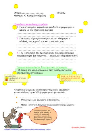 Όνομα:……………………… 13/03/12
Μάθημα: Ο Κεραμιδοτρέχαλος
Ερωτήσεις κατανόησης κειμένου
1. Ποια αγαπημένα αντικείμενα του Μπόμπιρα ρουφάει ο
Στίκης με την ηλεκτρική σκούπα;
………………………………………………………………
………………………………………………………………
2. Για ποιους λόγους δεν παίζουν με τον Μπόμπιρα ο
αδελφός του, η μαμά του και ο μπαμπάς του;
………………………………………………………………
………………………………………………………………
………………………………………………………………
3. Την Παρασκευή της προηγούμενης εβδομάδος κάναμε
δραματοποίηση του κειμένου. Τι σημαίνει «δραματοποίηση»;
………………………………………………………………
………………………………………………………………
Γραμματικό φαινόμενο: Ερωτηματικές αντωνυμίες
Οι λέξεις που χρησιμοποιούμε όταν ρωτάμε λέγονται
ερωτηματικές αντωνυμίες.
Άσκηση: Να γράψεις τις ερωτήσεις των παρακάτω απαντήσεων
χρησιμοποιώντας την κατάλληλη ερωτηματική αντωνυμία.
……………………………………………………………
- Ο καλύτερός μου φίλος είναι ο Παναγιώτης.
……………………………………………………………
- Με τον Παναγιώτη παίζουμε ταινίες και πηγαίνουμε μαζί στο
σχολείο.
ποιος, –α, –ο, πόσος, -η, -ο,
τι, τίνος, πώς, πού, ποιανού,
ποιανής, γιατί
Δεν μπερδεύω:
ποιο- ερωτηματική αντωνυμία
πιο- επίρρημα
Άκου καλέ μου λύκε, στο
blog της τάξης υπάρχει η
σελίδα « Η γραμματική
μου», όπου εκεί μπορείς να
βρεις κανόνες γραμματικής
που πιθανόν έχεις ξεχάσει!!!
Μαριάνθη Χαλκίτη
Επιμέλεια επανάληψης: Χρήστος Χαρμπής http://xristx.blogspot.gr σελ.24
 
