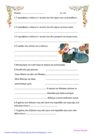Όνομα: ……………………………………… σελ. 158
1 Τι προσφέρει ο κλόουν σ΄ αυτούς που δεν έχουν που να ζεσταθούν;
……………………………………………………………………………………………………………
2 Τι προσφέρει ο κλόουν σ΄ αυτούς που δεν έχουν να πιουν νερό;
……………………………………………………………………………………………………………..
3 Τι προσφέρει ο κλόουν σ΄ αυτούς που δεν μπορούν να ονειρευτούν;
………………………………………………………………………………………………………………..
4 Τι κρύβει στις τσέπες του ο κλόουν;
………………………………………………………………………………………………………………
……………………………………………………………………………………………………………….
………………………………………………………………………………………………………………
5 Μετατρέψτε τον ευθύ λόγο σε πλάγιο και αντίστροφα:
Ο διευθυντής μας ρώτησε: ………………………………………………………
-Ποιοι θέλετε να πάτε στο θέατρο;………………………………………………………..
-Όλοι θέλουμε να πάμε, …………………………………………………………
απαντήσαμε εμείς. …………………………………………………………
……………………………………………………… Ο ταμίας του θεάτρου ρώτησε τη
……………………………………………………….δασκάλα μας πόσα εισιτήρια
…………………………………………………………θέλουμε κι αυτή απάντησε είκοσι.
6 Ο χρόνος που δηλώνει πως κάτι έγινε στο παρελθόν και τώρα έχει πια
τελειώσει είναι ο ………………………………………………
7. Ο χρόνος που δηλώνει πως κάτι έγινε στο παρελθόν πριν γίνει κάτι
άλλο είναι ο ……………………………………………………
Ευνίκη Τοκατλή
Επιμέλεια επανάληψης: Χρήστος Χαρμπής http://xristx.blogspot.gr σελ.33
 