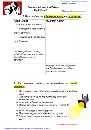 Επαναληπτικό τεστ στη Γλώσσα
(9η Ενότητα)
1.Να μετατρέψεις τον ευθύ λόγο σε πλάγιο και το αντίστροφο.
2. Στις παρακάτω προτάσεις να υπογραμμίσετε τα χρονικά
επιρρήματα.
1. Πριν, μιλήσαμε στο τηλέφωνο και κανονίσαμε να συναντηθούμε
αύριο.
2. Αρχικά κόβεις το σχέδιο της πεταλούδας με ψαλίδι και έπειτα το
κολλάς στο χαρτί.
3. Φέτος είμαι μαθήτρια της Δ’ δημοτικού.
4. Πρώτα μας κοίταξε θυμωμένος και μετά χτύπησε δυνατά την
πόρτα.
5. Κάποτε τα πράγματα ήταν διαφορετικά.
6. Πηγαίνουμε συχνά στην παιδική χαρά με τις φίλες μου.
7. Σήμερα ξύπνησα νωρίς και έφαγα με την ησυχία μου το πρωινό
μου.
ΕΥΘΥΣ ΛΟΓΟΣ ΠΛΑΓΙΟΣ ΛΟΓΟΣ
Ο δάσκαλος ρώτησε τον μαθητή:
- Γιατί άργησες τόσο να έρθεις;
Eκείνος απάντησε:
- Ξύπνησα αργά γιατί δεν άκου-
σα το ξυπνητήρι.
Οι γείτονες φώναξαν σε εμάς:
« Σταματήστε να κάνετε φασαρία,
αλλιώς θα καλέσουμε την
αστυνομία».
Η μητέρα με ρώτησε πώς έγραψα
στο διαγώνισμα κι εγώ απάντησα
ότι έγραψα πολύ καλά.
Ονοματεπώνυμο:……………………
………………………………………………..
Ημερομηνία:……………………………
Αραμπατζίδου Χριστίνα-Λυδία
Επιμέλεια επανάληψης: Χρήστος Χαρμπής http://xristx.blogspot.gr σελ.37
 