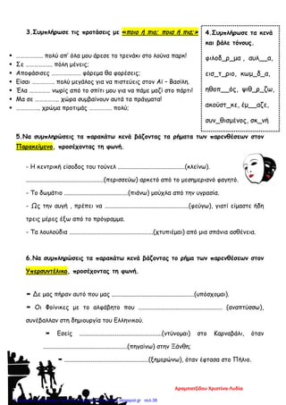 3.Συμπλήρωσε τις προτάσεις με «ποιο ή πιο; ποια ή πια;»
 ………………. πολύ απ’ όλα μου άρεσε το τρενάκι στο λούνα παρκ!
 Σε ………………. πόλη μένεις;
 Αποφάσισες ………………… φόρεμα θα φορέσεις;
 Είσαι ……………. πολύ μεγάλος για να πιστεύεις στον Αϊ – Βασίλη.
 Έλα …………… νωρίς από το σπίτι μου για να πάμε μαζί στο πάρτι!
 Μα σε …………….. χώρα συμβαίνουν αυτά τα πράγματα!
 …………….. χρώμα προτιμάς ……………. πολύ;
5.Να συμπληρώσεις τα παρακάτω κενά βάζοντας τα ρήματα των παρενθέσεων στον
Παρακείμενο, προσέχοντας τη φωνή.
- Η κεντρική είσοδος του τούνελ ...........................................(κλείνω).
..................................................(περισσεύω) αρκετό από το μεσημεριανό φαγητό.
- Το δωμάτιο .........................................(πιάνω) μούχλα από την υγρασία.
- Ως την αυγή , πρέπει να ......................................................(φεύγω), γιατί είμαστε ήδη
τρεις μέρες έξω από το πρόγραμμα.
- Τα λουλούδια ......................................................(χτυπιέμαι) από μια σπάνια ασθένεια.
6.Να συμπληρώσεις τα παρακάτω κενά βάζοντας το ρήμα των παρενθέσεων στον
Υπερσυντέλικο, προσέχοντας τη φωνή.
 Δε μας πήραν αυτό που μας .....................................................(υπόσχομαι).
 Οι Φοίνικες με το αλφάβητο που ...................................................... (αναπτύσσω),
συνέβαλλαν στη δημιουργία του Ελληνικού.
 Εσείς .....................................................(ντύνομαι) στο Καρναβάλι, όταν
......................................................(πηγαίνω) στην Ξάνθη;
 ......................................................(ξημερώνω), όταν έφτασα στο Πήλιο.
4.Συμπλήρωσε τα κενά
και βάλε τόνους.
φιλοδ_ρ_μα , αυλ__α,
εισ_τ_ριο, κωμ_δ_α,
ηθοπ__ός, ψιθ_ρ_ζω,
ακούστ_κε, έμ__αζε,
συν_θισμένος, σκ_νή
Αραμπατζίδου Χριστίνα-Λυδία
Επιμέλεια επανάληψης: Χρήστος Χαρμπής http://xristx.blogspot.gr σελ.38
 
