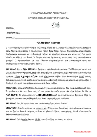 1ο
ΔΗΜΟΤΙΚΟ ΣΧΟΛΕΙΟ ΕΡΜΟΥΠΟΛΗΣ
ΚΡΙΤΗΡΙΟ ΑΞΙΟΛΟΓΗΣΗΣ ΣΤΟΝ 9η
ΕΝΟΤΗΤΑ
ΟΝΟΜΑ:________________________________
ΗΜΕΡΟΜΗΝΙΑ:__________________________
ΒΑΘΜΟΣ:_______________________________
Αριστοφάνη Πλούτος
Ο Πλούτος παίχτηκε στην Αθήνα το 388 π.χ. Μετά το τέλος του Πελοποννησιακού πολέμου,
στην Αθήνα επικράτησε η πολιτική και ηθική διαφθορά. Πολλοί θησαύριζαν απομυζώντας
(παίρνοντας χρήματα με εκβιαστικό τρόπο) το δημόσιο χρήμα και κάνοντας ένα σωρό
αδικίες σε βάρος του λαού. Οι έντιμοι πολίτες έχασαν τις περιουσίες τους και απέμειναν
φτωχοί. Ο Αριστοφάνης με τον Πλούτο διαμαρτύρεται για λογαριασμό τους και
επισημαίνει την κατάπτωση της πόλης.
ΚΑΡΙΩΝΑΣ: Αχ, τι έχω πάθει… βρήκα κι εγώ δουλειά να κάνω. Υπάλληλος σ’ αυτόν τον
ξεμυαλισμένο τον Χρεμύλο. Όλο κάτι σκαρφίζεται για να βγάλουμε λεφτά κι όλο στο δρόμο
είμαστε. Τώρα, έχουμε πάρει από πίσω έναν τυφλό. Έναν θεόστραβο. Δεξιά αυτός,
δεξιά εμείς. Αριστερά αυτός, αριστερά εμείς. Αφεντικό πες μου, να χαρείς, να καταλάβω, τι
δουλειά είν’ αυτή που τρέχουμε πίσω από έναν τυφλό.
ΧΡΕΜΥΛΟΣ: Μην απελπίζεσαι, Καρίωνα. Έχε μου εμπιστοσύνη. Δεν είμαι εντάξει μαζί σου;
Το μισθό σου δε σου λέω πως σ’ τον χρωστάω κάθε μήνα; Αν είχα λεφτά, δε θα σε
πλήρωνα; Το κουλούρι δεν το μοιράζομαι μαζί σου καθημερινά; Σου λέω όλες τις
φτώχειες μου και τα προβλήματά μου. Όλα τα μοιράζομαι μαζί σου.
ΚΑΡΙΩΝΑΣ: Ναι, δεν μπορώ να πω, από στενοχώριες άλλο τίποτα…
ΧΡΕΜΥΛΟΣ: Λοιπόν, άκουσέ με προσεκτικά. Πήγα στους θεούς και τους ρώτησα τι να κάνω
για να βγάλω λεφτά. Μήπως πρέπει να γίνω κλέφτης, κατεργάρης; Γιατί μόνο αυτούς
βλέπω να είναι πλούσιοι.
ΚΑΡΙΩΝΑΣ: Πολύ σοφά έκανες. Πολύ σωστή σκέψη, να γίνεις, να γίνεις.
Αποστολίδου Ελισάβετ
Επιμέλεια επανάληψης: Χρήστος Χαρμπής http://xristx.blogspot.gr σελ.39
 