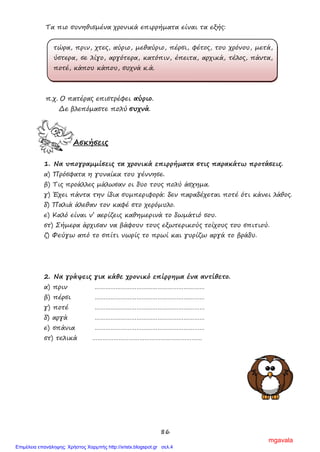 86
Τα πιο συνηθισμένα χρονικά επιρρήματα είναι τα εξής:
τώρα, πριν, χτες, αύριο, μεθαύριο, πέρσι, φέτος, του χρόνου, μετά,
ύστερα, σε λίγο, αργότερα, κατόπιν, έπειτα, αρχικά, τέλος, πάντα,
ποτέ, κάπου κάπου, συχνά κ.ά.
π.χ. Ο πατέρας επιστρέφει αύριο.
Δε βλεπόμαστε πολύ συχνά.
Ασκήσεις
1. Να υπογραμμίσεις τα χρονικά επιρρήματα στις παρακάτω προτάσεις.
α) Πρόσφατα η γυναίκα του γέννησε.
β) Τις προάλλες μάλωσαν οι δυο τους πολύ άσχημα.
γ) Έχει πάντα την ίδια συμπεριφορά: δεν παραδέχεται ποτέ ότι κάνει λάθος.
δ) Παλιά άλεθαν τον καφέ στο χερόμυλο.
ε) Καλό είναι ν’ αερίζεις καθημερινά το δωμάτιό σου.
στ) Σήμερα άρχισαν να βάφουν τους εξωτερικούς τοίχους του σπιτιού.
ζ) Φεύγω από το σπίτι νωρίς το πρωί και γυρίζω αργά το βράδυ.
2. Να γράψεις για κάθε χρονικό επίρρημα ένα αντίθετο.
α) πριν ………………………………………………………
β) πέρσι ………………………………………………………
γ) ποτέ ………………………………………………………
δ) αργά ………………………………………………………
ε) σπάνια ………………………………………………………
στ) τελικά ………………………………………………………
mgavala
Επιμέλεια επανάληψης: Χρήστος Χαρμπής http://xristx.blogspot.gr σελ.4
 