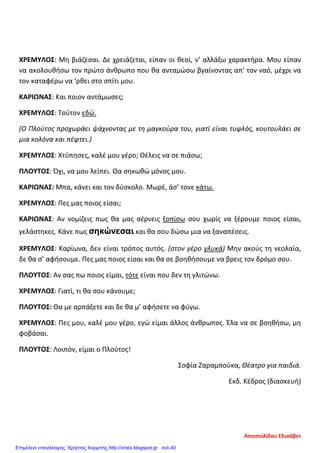 ΧΡΕΜΥΛΟΣ: Μη βιάζεσαι. Δε χρειάζεται, είπαν οι θεοί, ν’ αλλάξω χαρακτήρα. Μου είπαν
να ακολουθήσω τον πρώτο άνθρωπο που θα ανταμώσω βγαίνοντας απ’ τον ναό, μέχρι να
τον καταφέρω να ‘ρθει στο σπίτι μου.
ΚΑΡΙΩΝΑΣ: Και ποιον αντάμωσες;
ΧΡΕΜΥΛΟΣ: Τούτον εδώ.
(Ο Πλούτος προχωράει ψάχνοντας με τη μαγκούρα του, γιατί είναι τυφλός, κουτουλάει σε
μια κολόνα και πέφτει.)
ΧΡΕΜΥΛΟΣ: Χτύπησες, καλέ μου γέρο; Θέλεις να σε πιάσω;
ΠΛΟΥΤΟΣ: Όχι, να μου λείπει. Θα σηκωθώ μόνος μου.
ΚΑΡΙΩΝΑΣ: Μπα, κάνει και τον δύσκολο. Μωρέ, άσ’ τονε κάτω.
ΧΡΕΜΥΛΟΣ: Πες μας ποιος είσαι;
ΚΑΡΙΩΝΑΣ: Αν νομίζεις πως θα μας σέρνεις ξοπίσω σου χωρίς να ξέρουμε ποιος είσαι,
γελάστηκες. Κάνε πως σηκώνεσαι και θα σου δώσω μια να ξαναπέσεις.
ΧΡΕΜΥΛΟΣ: Καρίωνα, δεν είναι τρόπος αυτός. (στον γέρο γλυκά) Μην ακούς τη νεολαία,
δε θα σ’ αφήσουμε. Πες μας ποιος είσαι και θα σε βοηθήσουμε να βρεις τον δρόμο σου.
ΠΛΟΥΤΟΣ: Αν σας πω ποιος είμαι, τότε είναι που δεν τη γλιτώνω.
ΧΡΕΜΥΛΟΣ: Γιατί, τι θα σου κάνουμε;
ΠΛΟΥΤΟΣ: Θα με αρπάξετε και δε θα μ’ αφήσετε να φύγω.
ΧΡΕΜΥΛΟΣ: Πες μου, καλέ μου γέρο, εγώ είμαι άλλος άνθρωπος. Έλα να σε βοηθήσω, μη
φοβάσαι.
ΠΛΟΥΤΟΣ: Λοιπόν, είμαι ο Πλούτος!
Σοφία Ζαραμπούκα, Θέατρο για παιδιά.
Εκδ. Κέδρος (διασκευή)
Αποστολίδου Ελισάβετ
Επιμέλεια επανάληψης: Χρήστος Χαρμπής http://xristx.blogspot.gr σελ.40
 