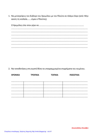 1. Να μετατρέψεις τον διάλογο του Χρεμύλου με τον Πλούτο σε πλάγιο λόγο (από: Μην
ακούς τη νεολαία……..είμαι ο Πλούτος).
Ο Χρεμύλος είπε στον γέρο να ……………………………..................................................
……………………………………………………………………………………………………………………………………
……………………………………………………………………………………………………………………………………
……………………………………………………………………………………………………………………………………
……………………………………………………………………………………………………………………………………
……………………………………………………………………………………………………………………………………
……………………………………………………………………………………………………………………………………
……………………………………………………………………………………………………………………………………
2. Να τοποθετήσεις στη σωστή θέση τα υπογραμμισμένα επιρρήματα του κειμένου.
ΧΡΟΝΙΚΑ ΤΡΟΠΙΚΑ ΤΟΠΙΚΑ ΠΟΣΟΤΙΚΑ
……………………………………………………………………………………………………………………………………
……………………………………………………………………………………………………………………………………
……………………………………………………………………………………………………………………………………
……………………………………………………………………………………………………………………………………
……………………………………………………………………………………………………………………………………
……………………………………………………………………………………………………………………………………
Αποστολίδου Ελισάβετ
Επιμέλεια επανάληψης: Χρήστος Χαρμπής http://xristx.blogspot.gr σελ.41
 