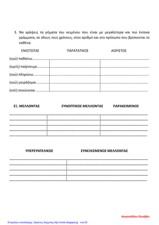 3. Να γράψεις τα ρήματα του κειμένου που είναι με μεγαλύτερα και πιο έντονα
γράμματα, σε όλους τους χρόνους, στον αριθμό και στο πρόσωπο που βρίσκονται το
καθένα.
ΕΝΕΣΤΩΤΑΣ ΠΑΡΑΤΑΤΙΚΟΣ ΑΟΡΙΣΤΟΣ
(εγώ) παθαίνω……………………………………………………………………………………………………………………….
(εμείς) παίρνουμε………………………………………………………………………………………………………………….
(εγώ) πληρώνω……………………………………………………………………………………………………………………..
(εγώ) μοιράζομαι ………………………………………………………………………………………………………………...
(εσύ) σηκώνεσαι ………………………………………………………………………………………………………………….
ΕΞ. ΜΕΛΛΟΝΤΑΣ ΣΥΝΟΠΤΙΚΟΣ ΜΕΛΛΟΝΤΑΣ ΠΑΡΑΚΕΙΜΕΝΟΣ
…………………………………………………………………………………………………………………………………………
…………………………………………………………………………………………………………………………………………
…………………………………………………………………………………………………………………………………………
…………………………………………………………………………………………………………………………………………
………………………………………………………………………………………………………………………………………..
ΥΠΕΡΣΥΝΤΕΛΙΚΟΣ ΣΥΝΕΛΕΣΜΕΝΟΣ ΜΕΛΛΟΝΤΑΣ
…………………………………………………………………………………………………………………………………………
…………………………………………………………………………………………………………………………………………
…………………………………………………………………………………………………………………………………………
…………………………………………………………………………………………………………………………………………
………………………………………………………………………………………………………………………………………..
Αποστολίδου Ελισάβετ
Επιμέλεια επανάληψης: Χρήστος Χαρμπής http://xristx.blogspot.gr σελ.42
 