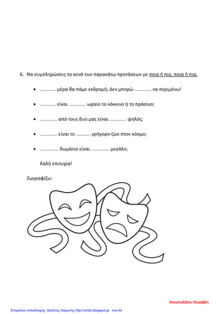 6. Να συμπληρώσεις τα κενά των παρακάτω προτάσεων με ποιο ή πιο, ποια ή πια.
• ............ μέρα θα πάμε εκδρομή; Δεν μπορώ ............. να περιμένω!
• ............ είναι ............. ωραίο το κόκκινο ή το πράσινο;
• ............. από τους δυο μας είναι ............. ψηλός;
• ............. είναι το ........... γρήγορο ζώο στον κόσμο;
• .............. δωμάτιο είναι .............. μεγάλο;
Καλή επιτυχία!
Ζωγραφίζω:
Αποστολίδου Ελισάβετ
Επιμέλεια επανάληψης: Χρήστος Χαρμπής http://xristx.blogspot.gr σελ.44
 