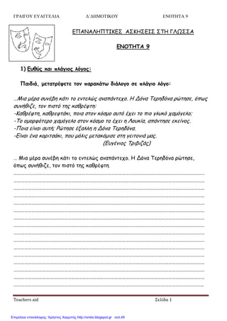ΓΡΑΙΓΟΥ ΕΥΑΓΓΕΛΙΑ Δ΄ΔΗΜΟΤΙΚΟΥ ΕΝΟΤΗΤΑ 9
Teachers aid Σελίδα 1
ΓΠΑΝΑΛΗΠΣΙΚΓ΢ Α΢ΚΗ΢ΓΙ΢ ΢ΣΗ ΓΛΩ΢΢Α
ΕΝΟΤΗΤΑ 9
1) Ερθύπ και πλάγιξπ λόγξπ:
Παιδιά, μεηαηοέσεηε ηξμ παοακάητ διάλξγξ ζε πλάγιξ λόγξ:
…Μηα μένα ζοκέβε θάηη ημ εκηειώξ ακαπάκηεπμ. Η Δόκα Σενεδόκα νώηεζε, όπςξ
ζοκήζηδε, ημκ πηζηό ηεξ θαζνέθηε:
-Καζνέθηε, θαζνεθηάθη, πμηα ζημκ θόζμμ αοηό έπεη ημ πημ γιοθό παμόγειμ;
-Σμ μμμνθόηενμ παμόγειμ ζημκ θόζμμ ημ έπεη ε Λμοθία, απάκηεζε εθείκμξ.
-Πμηα είκαη αοηή; Ρώηεζε έλαιιε ε Δόκα Σενεδόκα.
-Γίκαη έκα θμνηηζάθη, πμο μόιηξ μεηαθόμηζε ζηε γεηημκηά μαξ.
(Γογέκημξ Σνηβηδάξ)
… Μηα μένα ζοκέβε θάηη ημ εκηειώξ ακαπάκηεπμ. Η Δόκα Σενεδόκα νώηεζε,
όπςξ ζοκήζηδε, ημκ πηζηό ηεξ θαζνέθηε
……………………………………………………………………………………………………………………………………………
……………………………………………………………………………………………………………………………………………
……………………………………………………………………………………………………………………………………………
……………………………………………………………………………………………………………………………………………
……………………………………………………………………………………………………………………………………………
……………………………………………………………………………………………………………………………………………
……………………………………………………………………………………………………………………………………………
……………………………………………………………………………………………………………………………………………
……………………………………………………………………………………………………………………………………………
……………………………………………………………………………………………………………………………………………
……………………………………………………………………………………………………………………………………………
……………………………………………………………………………………………………………………………………………
……………………………………………………………………………………………………………………………………………
……………………………………………………………………………………………………………………………………………
……………………………………………………………………………………………………………………………………………
…………………………………………………………………………………………………………………………………………..
Επιμέλεια επανάληψης: Χρήστος Χαρμπής http://xristx.blogspot.gr σελ.45
 